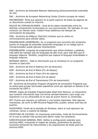 ENA : Acrónimo de Extended Network Addressing [Direccionamiento extendido 
de red] 
ENC : Acrónimo de European Networking Center [Centro europeo de redes] 
ENCABEZADO: Texto que aparece en la parte superior de todas las páginas de 
un documento cuando se imprime. 
ENLACE DE COMUNICACIONES : Ruta de los datos transferidos entre los 
distintos componentes involucrados en una comunicación. Por ejemplo, en una 
conexión con ibertex sería: módem-línea telefónica-red Iberpac de 
conmutación de paquetes. 
ENQ : Acrónimo de ENQuiry [Petición] Carácter que se utiliza en 
comunicaciones para solicitar datos. 
ENSAMBLADOR (ASSEMBLER): Es un programa que convierte otro programa 
escrito en lenguaje de ensamble (assembly language) en un código que el 
microprocesador puede ejecutar directamente. 
ENSAMBLADOR: Lenguaje de programación que utiliza símbolos y palabras, 
más difícil de manejar que los lenguajes de alto nivel, pero más fácil que el 
lenguaje máquina. También, programa que traduce el lenguaje ensamblador a 
lenguaje máquina. 
ENTRADA (INPUT) : Toda la información que se introduce en un programa 
durante su ejecución. 
EOA : Acrónimo de End of Address [Fin de dirección] 
EOB : Acrónimo de End of Block [Fin de bloque] 
EOC : Acrónimo de End of Chain [Fin de cadena] 
EOD : Acrónimo de End of Data [Fin de datos] 
EOT : Acrónimo de End of Transmission [Fin de transmisión] 
EP : Acrónimo de Emulation Program [Programa de emulación] Programa que 
se utiliza para emular terminales específicos como por ejemplo en Ibertex el de 
emulación de CEPT-1. 
EPROM: Siglas de Erasable Programmable Read Only Memory, un mecanismo 
que contiene información bajo una forma semipermanente y que exige una 
exposición a la luz ultravioleta en el caso de querer borrar su contenidos. 
EPT: Puerto que requiere un software y una tarjeta especiales. Sólo algunas 
impresoras, tal como la IBM Personal Pageprinter, pueden utilizar este tipo de 
puertos. 
ESCRITORIO: Fondo de la pantalla de Windows, sobre el cual aparecen las 
ventanas, iconos y cuadros de diálogo. 
ESCRITURA DE CALIDAD: En impresoras matriciales, modo de funcionamiento 
en el cual se utilizan más puntos para definir mejor los caracteres. 
ESPECIFICACIóN GENERAL MIDI: Define la configuración estándar para 
archivos MIDI, incluyendo el mapeo de canales, parámetros de parcheo 
(conexión temporal) de instrumentos y las asignaciones de teclas para los 
archivos MIDI. 
 