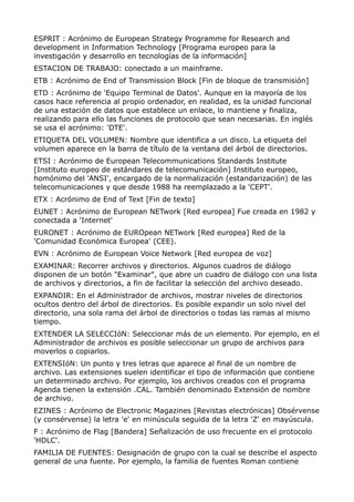 ESPRIT : Acrónimo de European Strategy Programme for Research and 
development in Information Technology [Programa europeo para la 
investigación y desarrollo en tecnologías de la información] 
ESTACION DE TRABAJO: conectado a un mainframe. 
ETB : Acrónimo de End of Transmission Block [Fin de bloque de transmisión] 
ETD : Acrónimo de 'Equipo Terminal de Datos'. Aunque en la mayoría de los 
casos hace referencia al propio ordenador, en realidad, es la unidad funcional 
de una estación de datos que establece un enlace, lo mantiene y finaliza, 
realizando para ello las funciones de protocolo que sean necesarias. En inglés 
se usa el acrónimo: 'DTE'. 
ETIQUETA DEL VOLUMEN: Nombre que identifica a un disco. La etiqueta del 
volumen aparece en la barra de título de la ventana del árbol de directorios. 
ETSI : Acrónimo de European Telecommunications Standards Institute 
[Instituto europeo de estándares de telecomunicación] Instituto europeo, 
homónimo del 'ANSI', encargado de la normalización (estandarización) de las 
telecomunicaciones y que desde 1988 ha reemplazado a la 'CEPT'. 
ETX : Acrónimo de End of Text [Fin de texto] 
EUNET : Acrónimo de European NETwork [Red europea] Fue creada en 1982 y 
conectada a 'Internet' 
EURONET : Acrónimo de EUROpean NETwork [Red europea] Red de la 
'Comunidad Económica Europea' (CEE). 
EVN : Acrónimo de European Voice Network [Red europea de voz] 
EXAMINAR: Recorrer archivos y directorios. Algunos cuadros de diálogo 
disponen de un botón "Examinar", que abre un cuadro de diálogo con una lista 
de archivos y directorios, a fin de facilitar la selección del archivo deseado. 
EXPANDIR: En el Administrador de archivos, mostrar niveles de directorios 
ocultos dentro del árbol de directorios. Es posible expandir un solo nivel del 
directorio, una sola rama del árbol de directorios o todas las ramas al mismo 
tiempo. 
EXTENDER LA SELECCIóN: Seleccionar más de un elemento. Por ejemplo, en el 
Administrador de archivos es posible seleccionar un grupo de archivos para 
moverlos o copiarlos. 
EXTENSIóN: Un punto y tres letras que aparece al final de un nombre de 
archivo. Las extensiones suelen identificar el tipo de información que contiene 
un determinado archivo. Por ejemplo, los archivos creados con el programa 
Agenda tienen la extensión .CAL. También denominado Extensión de nombre 
de archivo. 
EZINES : Acrónimo de Electronic Magazines [Revistas electrónicas] Obsérvense 
(y consérvense) la letra 'e' en minúscula seguida de la letra 'Z' en mayúscula. 
F : Acrónimo de Flag [Bandera] Señalización de uso frecuente en el protocolo 
'HDLC'. 
FAMILIA DE FUENTES: Designación de grupo con la cual se describe el aspecto 
general de una fuente. Por ejemplo, la familia de fuentes Roman contiene 
 