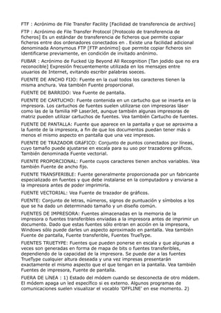 FTF : Acrónimo de File Transfer Facility [Facilidad de transferencia de archivo] 
FTP : Acrónimo de File Transfer Protocol [Protocolo de transferencia de 
ficheros] Es un estándar de transferencia de ficheros que permite copiar 
ficheros entre dos ordenadores conectados en . Existe una facilidad adicional 
denominada Anonymous FTP [FTP anónimo] que permite copiar ficheros sin 
identificarse previamente, en condición de invitado anónimo. 
FUBAR : Acrónimo de Fucked Up Beyond All Recognition [Tan jodido que no era 
reconocible] Expresión frecuentemente utilizada en los mensajes entre 
usuarios de Internet, evitando escribir palabras soeces. 
FUENTE DE ANCHO FIJO: Fuente en la cual todos los caracteres tienen la 
misma anchura. Vea también Fuente proporcional. 
FUENTE DE BARRIDO: Vea Fuente de pantalla. 
FUENTE DE CARTUCHO: Fuente contenida en un cartucho que se inserta en la 
impresora. Los cartuchos de fuentes suelen utilizarse con impresoras láser 
como las de la familia HP LaserJet, aunque también algunas impresoras de 
matriz pueden utilizar cartuchos de fuentes. Vea también Cartucho de fuentes. 
FUENTE DE PANTALLA: Fuente que aparece en la pantalla y que se aproxima a 
la fuente de la impresora, a fin de que los documentos puedan tener más o 
menos el mismo aspecto en pantalla que una vez impresos. 
FUENTE DE TRAZADOR GRáFICO: Conjunto de puntos conectados por líneas, 
cuyo tamaño puede ajustarse en escala para su uso por trazadores gráficos. 
También denominada Fuente vectorial. 
FUENTE PROPORCIONAL: Fuente cuyos caracteres tienen anchos variables. Vea 
también Fuente de ancho fijo. 
FUENTE TRANSFERIBLE: Fuente generalmente proporcionada por un fabricante 
especializado en fuentes y que debe instalarse en la computadora y enviarse a 
la impresora antes de poder imprimirla. 
FUENTE VECTORIAL: Vea Fuente de trazador de gráficos. 
FUENTE: Conjunto de letras, números, signos de puntuación y símbolos a los 
que se ha dado un determinado tamaño y un diseño común. 
FUENTES DE IMPRESORA: Fuentes almacenadas en la memoria de la 
impresora o fuentes transferibles enviadas a la impresora antes de imprimir un 
documento. Dado que estas fuentes sólo entran en acción en la impresora, 
Windows sólo puede darles un aspecto aproximado en pantalla. Vea también 
Fuente de pantalla, Fuente transferible, Fuentes TrueType. 
FUENTES TRUETYPE: Fuentes que pueden ponerse en escala y que algunas a 
veces son generadas en forma de mapa de bits o fuentes transferibles, 
dependiendo de la capacidad de la impresora. Se puede dar a las fuentes 
TrueType cualquier altura deseada y una vez impresas presentarán 
exactamente el mismo aspecto que el que tengan en la pantalla. Vea también 
Fuentes de impresora, Fuente de pantalla. 
FUERA DE LíNEA : 1) Estado del módem cuando se desconecta de otro módem. 
El módem apaga un led específico si es externo. Algunos programas de 
comunicaciones suelen visualizar el vocablo 'OFFLINE' en ese momento. 2) 
 