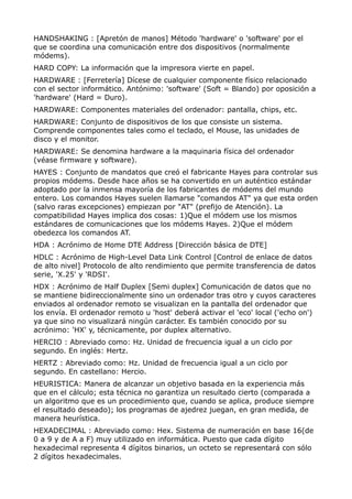 HANDSHAKING : [Apretón de manos] Método 'hardware' o 'software' por el 
que se coordina una comunicación entre dos dispositivos (normalmente 
módems). 
HARD COPY: La información que la impresora vierte en papel. 
HARDWARE : [Ferretería] Dícese de cualquier componente físico relacionado 
con el sector informático. Antónimo: 'software' (Soft = Blando) por oposición a 
'hardware' (Hard = Duro). 
HARDWARE: Componentes materiales del ordenador: pantalla, chips, etc. 
HARDWARE: Conjunto de dispositivos de los que consiste un sistema. 
Comprende componentes tales como el teclado, el Mouse, las unidades de 
disco y el monitor. 
HARDWARE: Se denomina hardware a la maquinaria física del ordenador 
(véase firmware y software). 
HAYES : Conjunto de mandatos que creó el fabricante Hayes para controlar sus 
propios módems. Desde hace años se ha convertido en un auténtico estándar 
adoptado por la inmensa mayoría de los fabricantes de módems del mundo 
entero. Los comandos Hayes suelen llamarse "comandos AT" ya que esta orden 
(salvo raras excepciones) empiezan por "AT" (prefijo de Atención). La 
compatibilidad Hayes implica dos cosas: 1)Que el módem use los mismos 
estándares de comunicaciones que los módems Hayes. 2)Que el módem 
obedezca los comandos AT. 
HDA : Acrónimo de Home DTE Address [Dirección básica de DTE] 
HDLC : Acrónimo de High-Level Data Link Control [Control de enlace de datos 
de alto nivel] Protocolo de alto rendimiento que permite transferencia de datos 
serie, 'X.25' y 'RDSI'. 
HDX : Acrónimo de Half Duplex [Semi duplex] Comunicación de datos que no 
se mantiene bidireccionalmente sino un ordenador tras otro y cuyos caracteres 
enviados al ordenador remoto se visualizan en la pantalla del ordenador que 
los envía. El ordenador remoto u 'host' deberá activar el 'eco' local ('echo on') 
ya que sino no visualizará ningún carácter. Es también conocido por su 
acrónimo: 'HX' y, técnicamente, por duplex alternativo. 
HERCIO : Abreviado como: Hz. Unidad de frecuencia igual a un ciclo por 
segundo. En inglés: Hertz. 
HERTZ : Abreviado como: Hz. Unidad de frecuencia igual a un ciclo por 
segundo. En castellano: Hercio. 
HEURISTICA: Manera de alcanzar un objetivo basada en la experiencia más 
que en el cálculo; esta técnica no garantiza un resultado cierto (comparada a 
un algoritmo que es un procedimiento que, cuando se aplica, produce siempre 
el resultado deseado); los programas de ajedrez juegan, en gran medida, de 
manera heurística. 
HEXADECIMAL : Abreviado como: Hex. Sistema de numeración en base 16(de 
0 a 9 y de A a F) muy utilizado en informática. Puesto que cada dígito 
hexadecimal representa 4 dígitos binarios, un octeto se representará con sólo 
2 dígitos hexadecimales. 
 