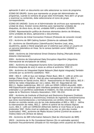 aplicación 0 abrir un documento con sólo seleccionar su icono de programa. 
ICONO DE GRUPO: Icono que representa un grupo del Administrador de 
programas, cuando la ventana de grupo está minimizada. Para abrir un grupo 
y examinar su contenido, debe seleccionarse el icono de grupo 
correspondiente. 
ICONO DE UNIDAD: Icono en el Administrador de archivos que representa una 
unidad de disco. Existen iconos distintos para representar unidades de 
disquetes, de disco duro, de red, unidades RAM y unidades CD-ROM. 
ICONO: Representación gráfica de diversos elementos dentro de Windows, 
como unidades de disco, aplicaciones y documentos. 
ICP : Acrónimo de Initial Connection Protocol [Protocolo de conexión inicial] 
ICS : Acrónimo de IBM Cabling System [Sistema de cableado IBM] 
ID : Acrónimo de IDentification [Identificación] Nombre (real, alias, 
seudónimo, apodo o literal asignado por el sistema) que utiliza un usuario en 
un servicio telemático en línea. Se le conoce también como' USERID' o 
'USERNAME'. 
IDDD : Acrónimo de International Direct Distance Dialing [Marcado directo 
distante internacional] 
IDEA : Acrónimo de International Data Encryption Algorithm [Algoritmo 
internacional de encriptación de datos] 
IDEC : Acrónimo de Integrated Dynamic Echo Cancellation [Cancelación 
dinámica integrada de eco] A veces se utiliza el acrónimo 'IDEC II'. 
IDN : Acrónimo de Integrated Digital Network [Red digital integrada] También 
conocida por su acrónimo castellano: 'RDI'. 
IEEE : 802.4 : LAN en bus con testigo (Token Bus). 802.5 : LAN en anillo con 
testigo (Token Ring). 802.6 : Red de area metropolitana (MAN). 802.7 : 
Asesoramiento en banda ancha. 802.8 : Asesoramiento en fibra óptica. 802.9 : 
Define las redes integradas por voz y datos. 802.10: Seguridad de red. 
802.11: Redes inalámbricas. 802.12: LAN con DPAM (100VG-AnyLAN). IEEE- 
448 Especificación estándar para interfaces paralelos por la cual se conecta un 
ordenador a un periférico (sobretodo el módem). Es más conocida por las 
siglas de la 'Electronic Industry Association / EIA': RS-232. 
IEEE : Acrónimo de Institute of Electrical and Electronics Engineers [Instituto 
de ingenieros eléctricos y electrónicos] Instituto de ingenieros norteamericanos 
que dicta recomendaciones y normalizaciones con ámbito internacional. Se 
dividen en comités siendo uno de los más destacables el 802.x: 802.1 : define 
la interconexión de redes. 802.2 : define el control de los enlaces lógicos 
(LLC). 802.3 : LAN con CSMA/CD (Ethernet) Define el nivel físico en la pila de 
protocolos 'OSI'. Dicho nivel se subdivide, a su vez, en otro dos niveles 
(subniveles): MAC, acrónimo de Media Access Control [Control de acceso al 
medio] Data-Link [Enlace de datos] 
IIN : Acrónimo de IBM Information Network [Red de información de IBM] 
IMCO : Acrónimo de In My Considered Opinion [En mi estimable opinión] 
Expresión frecuentemente utilizada en los mensajes entre usuarios de Internet. 
 
