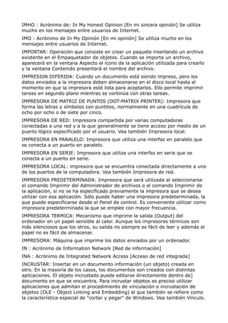 IMHO : Acrónimo de: In My Honest Opinion [En mi sincera opinión] Se utiliza 
mucho en los mensajes entre usuarios de Internet. 
IMO : Acrónimo de In My Opinión [En mi opinión] Se utiliza mucho en los 
mensajes entre usuarios de Internet. 
IMPORTAR: Operación que consiste en crear un paquete insertando un archivo 
existente en el Empaquetador de objetos. Cuando se importa un archivo, 
aparecerá en la ventana Aspecto el icono de la aplicación utilizada para crearlo 
y la ventana Contenido presentará el nombre del archivo. 
IMPRESIóN DIFERIDA: Cuando un documento está siendo impreso, pero los 
datos enviados a la impresora deben almacenarse en el disco local hasta el 
momento en que la impresora esté lista para aceptarlos. Ello permite imprimir 
tareas en segundo plano mientras se continúa con otras tareas. 
IMPRESORA DE MATRIZ DE PUNTOS (DOT-MATRIX PRINTER): Impresora que 
forma las letras y símbolos con puntitos, normalmente en una cuadrícula de 
ocho por ocho o de siete por cinco. 
IMPRESORA DE RED: Impresora compartida por varias computadoras 
conectadas a una red y a la que generalmente se tiene acceso por medio de un 
puerto lógico especificado por el usuario. Vea también Impresora local. 
IMPRESORA EN PARALELO: Impresora que utiliza una interfaz en paralelo que 
se conecta a un puerto en paralelo. 
IMPRESORA EN SERIE: Impresora que utiliza una interfaz en serie que se 
conecta a un puerto en serie. 
IMPRESORA LOCAL: impresora que se encuentra conectada directamente a uno 
de los puertos de la computadora. Vea también Impresora de red. 
IMPRESORA PREDETERMINADA: Impresora que será utilizada al seleccionarse 
el comando Imprimir del Administrador de archivos o el comando Imprimir de 
la aplicación, si no se ha especificado previamente la impresora que se desea 
utilizar con esa aplicación. Sólo puede haber una impresora predeterminada, la 
que puede especificarse desde el Panel de control. Es conveniente utilizar como 
impresora predeterminada la que se emplee con mayor frecuencia. 
IMPRESORA TERMICA: Mecanismo que imprime la salida (Output) del 
ordenador en un papel sensible al calor. Aunque los impresores térmicos son 
más silenciosos que los otros, su salida no siempre es fácil de leer y además el 
papel no es fácil de almacenar. 
IMPRESORA: Máquina que imprime los datos enviados por un ordenador. 
IN : Acrónimo de Information Network [Red de información] 
INA : Acrónimo de Integrated Network Access [Acceso de red integrada] 
INCRUSTAR: Insertar en un documento información (un objeto) creada en 
otro. En la mayoría de los casos, los documentos son creados con distintas 
aplicaciones. El objeto incrustado puede editarse directamente dentro de] 
documento en que se encuentra. Para incrustar objetos es preciso utilizar 
aplicaciones que admitan el procedimiento de vinculación e incrustación de 
objetos (OLE - Object Linking and Embedding) al que también se refiere como 
la característica especial de "cortar y pegar" de Windows. Vea también Vínculo. 
 