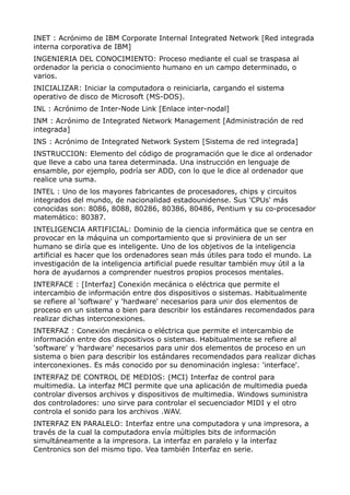 INET : Acrónimo de IBM Corporate Internal Integrated Network [Red integrada 
interna corporativa de IBM] 
INGENIERIA DEL CONOCIMIENTO: Proceso mediante el cual se traspasa al 
ordenador la pericia o conocimiento humano en un campo determinado, o 
varios. 
INICIALIZAR: Iniciar la computadora o reiniciarla, cargando el sistema 
operativo de disco de Microsoft (MS-DOS). 
INL : Acrónimo de Inter-Node Link [Enlace inter-nodal] 
INM : Acrónimo de Integrated Network Management [Administración de red 
integrada] 
INS : Acrónimo de Integrated Network System [Sistema de red integrada] 
INSTRUCCION: Elemento del código de programación que le dice al ordenador 
que lleve a cabo una tarea determinada. Una instrucción en lenguaje de 
ensamble, por ejemplo, podría ser ADD, con lo que le dice al ordenador que 
realice una suma. 
INTEL : Uno de los mayores fabricantes de procesadores, chips y circuitos 
integrados del mundo, de nacionalidad estadounidense. Sus 'CPUs' más 
conocidas son: 8086, 8088, 80286, 80386, 80486, Pentium y su co-procesador 
matemático: 80387. 
INTELIGENCIA ARTIFICIAL: Dominio de la ciencia informática que se centra en 
provocar en la máquina un comportamiento que si proviniera de un ser 
humano se diría que es inteligente. Uno de los objetivos de la inteligencia 
artificial es hacer que los ordenadores sean más útiles para todo el mundo. La 
investigación de la inteligencia artificial puede resultar también muy útil a la 
hora de ayudarnos a comprender nuestros propios procesos mentales. 
INTERFACE : [Interfaz] Conexión mecánica o eléctrica que permite el 
intercambio de información entre dos dispositivos o sistemas. Habitualmente 
se refiere al 'software' y 'hardware' necesarios para unir dos elementos de 
proceso en un sistema o bien para describir los estándares recomendados para 
realizar dichas interconexiones. 
INTERFAZ : Conexión mecánica o eléctrica que permite el intercambio de 
información entre dos dispositivos o sistemas. Habitualmente se refiere al 
'software' y 'hardware' necesarios para unir dos elementos de proceso en un 
sistema o bien para describir los estándares recomendados para realizar dichas 
interconexiones. Es más conocido por su denominación inglesa: 'interface'. 
INTERFAZ DE CONTROL DE MEDIOS: (MCI) Interfaz de control para 
multimedia. La interfaz MCI permite que una aplicación de multimedia pueda 
controlar diversos archivos y dispositivos de multimedia. Windows suministra 
dos controladores: uno sirve para controlar el secuenciador MIDI y el otro 
controla el sonido para los archivos .WAV. 
INTERFAZ EN PARALELO: Interfaz entre una computadora y una impresora, a 
través de la cual la computadora envía múltiples bits de información 
simultáneamente a la impresora. La interfaz en paralelo y la interfaz 
Centronics son del mismo tipo. Vea también Interfaz en serie. 
 