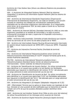 Acrónimo de I See Dollars Now [Ahora veo dólares] Modismo de procedencia 
desconocida. 
ISN : 1) Acrónimo de Integrated Systems Network [Red de sistemas 
integrados] 2) Acrónimo de Information System Network [Red de sistema de 
información] 
ISO : Acrónimo de International Standards Organization [Organización 
Internacional de Estándares] Organismo, con sede en Ginebra, cuya función 
consiste en coordinar los trabajos de normalización (estandarización) 
realizados por los diferentes organismos internacionales. Es el responsable, 
entre otros, de la arquitectura 'OSI' de siete capas a través de su Technical 
Committee 97 (TC97). 
ISOC : Acrónimo de Internet SOCiety [Sociedad Internet] En 1992 se crea este 
organismo (sociedad en el sentido de comunidad y no bajo el prisma 
empresarial) encargado de velar y supervisar el imparable crecimiento y 
evolución de 'Internet'. 
ISPBX : Acrónimo indocumentado. Centralita privada electrónica que soporta 
tanto los servicios de voz como los de datos propios de la 'RDSI'. 
ISR : Acrónimo de Intermediate Session Routing [Encaminamiento intermedio 
de sesión] Actual implementación de 'APPN HPR' y futura de 'APPN'. Propiedad 
de 'IBM'. 
ITF : Acrónimo de Interactive Terminal Facility [Facilidad de terminal 
interactivo] 
ITU : Acrónimo de International Telecommunications Union [Unión de 
telecomunicaciones internacionales] El 'CCITT' empezó formando parte de él, 
siendo finalmente absorbido. 
ITU-TSS : Acrónimo de International Telecommunications Union - 
Telecommunications Standard Sector [Unión de telecomunicaciones 
internacionales - Sector estándar de telecomunicaciones] 
IUI : Acrónimo de 'Identificación de Usuario Ibertex'. Se utiliza normalmente 
para identificar a un usuario que accede a la red Ibertex con facilidades 
adicionales que requieren la identificación del número 'R.T.C.' del abonado para 
un cargo adicional al coste convencional del uso de esa red. 
IUR : Acrónimo de 'Identificación de Usuario de Red'. Se utiliza normalmente 
para identificar a un usuario que opera bajo 'X.25' con facilidades adicionales 
que requieren la identificación del 'N.R.I.' del abonado para un cargo adicional 
al coste convencional del uso de esa red. 
IXA : Acrónimo de Integrated X.25 Adapter [Adaptador integrado de X.25] 
JAM : [Mermelada] Término que se aplica en áreas locales con topología de red 
bus. Consiste en una sucesión de bits codificados que se transmite en caso de 
colisión con el fin de que los puestos afectados puedan identificar dicho 
conflicto. 
JASE : Acrónimo de Just Another System Error [Sólo es otro error del sistema] 
Se utiliza frecuentemente en los mensajes entre usuarios de Internet. 
JDS : Acrónimo de Synchron Digital Hierarchie [Jerarquía digital síncrona] 
 