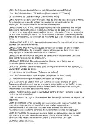 LCU : Acrónimo de Logical Control Unit [Unidad de control lógico] 
LDA : Acrónimo de Local DTE Address [Dirección del 'ETD' Local] 
LE : Acrónimo de Local Exchange [Intercambio local] 
LEN : Acrónimo de Low Entry Network [Red de entrada baja] Equivale a 'APPN'. 
Advertencia: no se puede utilizar este acrónimo por restricciones de 
'copyright'; hay que utilizar la denominación completa. 
LENGUAJE DE ALTO NIVEL: Lenguaje de programación parecidos a la lengua 
del usuario (generalmente al inglés). Los lenguajes de bajo nivel están más 
cercanos a los lenguajes comprensibles para el ordenador. Como los lenguajes 
de alto nivel han de pasarse a una forma que el ordenador pueda comprender 
antes de procesarlos, su ejecución es más lenta que la de los lenguajes de bajo 
nivel. 
LENGUAJE DE ALTO NIVEL: Lenguaje de programación que utiliza instrucciones 
escritas con palabras comunes . 
LENGUAJE DE BAJO NIVEL: Lenguaje parecido al utilizado en el ordenador. 
LENGUAJE MAQUINA: Es el escalón inferior al lenguaje de bajo nivel; es el 
lenguaje que el ordenador entiende directamente . 
LENGUAJE: En informática, conjunto de caracteres e instrucciones utilizado 
para escribir programas de ordenador . 
LENGUAJE: MAQUINA El escrito en código binario; es el único que un 
ordenador puede manejar directamente . 
LETRA DE UNIDAD: Letra utilizada para distinguir una unidad. Por ejemplo, C. 
ve, también Unidad de disco. 
LH : Acrónimo de Link Header [Cabecera de enlace] 
LHA : Acrónimo de Local Host Adapter [Adaptador de 'host' local] 
LI : Acrónimo de Length Indicator [Indicador de longitud] 
LIFO : Acrónimo de Last In First Out [Ultimo en entrar primero en salir] 
Representa el orden en el que se procesa la información en un 'buffer' o cola. 
En este caso, los bits que entren los últimos serán los que primeros salgan, 
linealmente. Antónimo del acrónimo 'FIFO'. 
LIOCS : Acrónimo de Logical Input/Output Control System [Sistema lógico de 
control de entrada/salida] 
LIPS : Acrónimo de Logical Interferences Per Second [Interferencias lógicas por 
segundo] 
LISTA DE CORREO : Más conocida por su denominación inglesa 'mailist'. Son 
unas direcciones de correo electrónico que envían, automática y 
periódicamente a los usuarios suscritas a las mismas, los mensajes 
relacionados con un tema concreto. Complementario de los 'newsgroups'. 
LISTA DE TAREAS: Ventana que muestra todas las aplicaciones que se están 
ejecutando y permite pasar de una a otra. Puede abrirse la lista de tareas 
seleccionando Pasar a en el menú Control o presionando Ctrl+ESC. 
LISTADO: Salida impresa . 
 