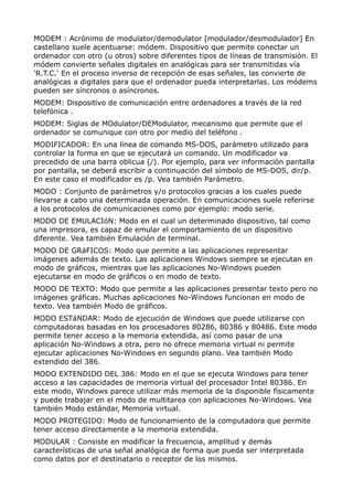 MODEM : Acrónimo de modulator/demodulator [modulador/desmodulador] En 
castellano suele acentuarse: módem. Dispositivo que permite conectar un 
ordenador con otro (u otros) sobre diferentes tipos de líneas de transmisión. El 
módem convierte señales digitales en analógicas para ser transmitidas vía 
'R.T.C.' En el proceso inverso de recepción de esas señales, las convierte de 
analógicas a digitales para que el ordenador pueda interpretarlas. Los módems 
pueden ser síncronos o asíncronos. 
MODEM: Dispositivo de comunicación entre ordenadores a través de la red 
telefónica . 
MODEM: Siglas de MOdulator/DEModulator, mecanismo que permite que el 
ordenador se comunique con otro por medio del teléfono . 
MODIFICADOR: En una línea de comando MS-DOS, parámetro utilizado para 
controlar la forma en que se ejecutará un comando. Un modificador va 
precedido de una barra oblicua (/). Por ejemplo, para ver información pantalla 
por pantalla, se deberá escribir a continuación del símbolo de MS-DOS, dir/p. 
En este caso el modificador es /p. Vea también Parámetro. 
MODO : Conjunto de parámetros y/o protocolos gracias a los cuales puede 
llevarse a cabo una determinada operación. En comunicaciones suele referirse 
a los protocolos de comunicaciones como por ejemplo: modo serie. 
MODO DE EMULACIóN: Modo en el cual un determinado dispositivo, tal como 
una impresora, es capaz de emular el comportamiento de un dispositivo 
diferente. Vea también Emulación de terminal. 
MODO DE GRáFICOS: Modo que permite a las aplicaciones representar 
imágenes además de texto. Las aplicaciones Windows siempre se ejecutan en 
modo de gráficos, mientras que las aplicaciones No-Windows pueden 
ejecutarse en modo de gráficos o en modo de texto. 
MODO DE TEXTO: Modo que permite a las aplicaciones presentar texto pero no 
imágenes gráficas. Muchas aplicaciones No-Windows funcionan en modo de 
texto. Vea también Modo de gráficos. 
MODO ESTáNDAR: Modo de ejecución de Windows que puede utilizarse con 
computadoras basadas en los procesadores 80286, 80386 y 80486. Este modo 
permite tener acceso a la memoria extendida, así como pasar de una 
aplicación No-Windows a otra, pero no ofrece memoria virtual ni permite 
ejecutar aplicaciones No-Windows en segundo plano. Vea también Modo 
extendido del 386. 
MODO EXTENDIDO DEL 386: Modo en el que se ejecuta Windows para tener 
acceso a las capacidades de memoria virtual del procesador Intel 80386. En 
este modo, Windows parece utilizar más memoria de la disponible físicamente 
y puede trabajar en el modo de multitarea con aplicaciones No-Windows. Vea 
también Modo estándar, Memoria virtual. 
MODO PROTEGIDO: Modo de funcionamiento de la computadora que permite 
tener acceso directamente a la memoria extendida. 
MODULAR : Consiste en modificar la frecuencia, amplitud y demás 
características de una señal analógica de forma que pueda ser interpretada 
como datos por el destinatario o receptor de los mismos. 
 