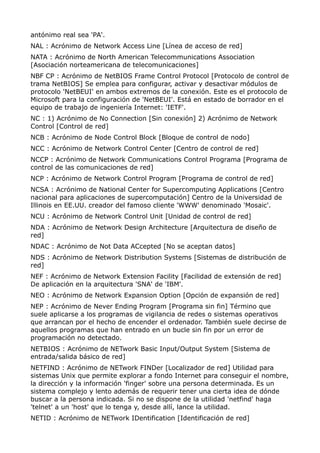 antónimo real sea 'PA'. 
NAL : Acrónimo de Network Access Line [Línea de acceso de red] 
NATA : Acrónimo de North American Telecommunications Association 
[Asociación norteamericana de telecomunicaciones] 
NBF CP : Acrónimo de NetBIOS Frame Control Protocol [Protocolo de control de 
trama NetBIOS] Se emplea para configurar, activar y desactivar módulos de 
protocolo 'NetBEUI' en ambos extremos de la conexión. Este es el protocolo de 
Microsoft para la configuración de 'NetBEUI'. Está en estado de borrador en el 
equipo de trabajo de ingeniería Internet: 'IETF'. 
NC : 1) Acrónimo de No Connection [Sin conexión] 2) Acrónimo de Network 
Control [Control de red] 
NCB : Acrónimo de Node Control Block [Bloque de control de nodo] 
NCC : Acrónimo de Network Control Center [Centro de control de red] 
NCCP : Acrónimo de Network Communications Control Programa [Programa de 
control de las comunicaciones de red] 
NCP : Acrónimo de Network Control Program [Programa de control de red] 
NCSA : Acrónimo de National Center for Supercomputing Applications [Centro 
nacional para aplicaciones de supercomputación] Centro de la Universidad de 
Illinois en EE.UU. creador del famoso cliente 'WWW' denominado 'Mosaic'. 
NCU : Acrónimo de Network Control Unit [Unidad de control de red] 
NDA : Acrónimo de Network Design Architecture [Arquitectura de diseño de 
red] 
NDAC : Acrónimo de Not Data ACcepted [No se aceptan datos] 
NDS : Acrónimo de Network Distribution Systems [Sistemas de distribución de 
red] 
NEF : Acrónimo de Network Extension Facility [Facilidad de extensión de red] 
De aplicación en la arquitectura 'SNA' de 'IBM'. 
NEO : Acrónimo de Network Expansion Option [Opción de expansión de red] 
NEP : Acrónimo de Never Ending Program [Programa sin fin] Término que 
suele aplicarse a los programas de vigilancia de redes o sistemas operativos 
que arrancan por el hecho de encender el ordenador. También suele decirse de 
aquellos programas que han entrado en un bucle sin fin por un error de 
programación no detectado. 
NETBIOS : Acrónimo de NETwork Basic Input/Output System [Sistema de 
entrada/salida básico de red] 
NETFIND : Acrónimo de NETwork FINDer [Localizador de red] Utilidad para 
sistemas Unix que permite explorar a fondo Internet para conseguir el nombre, 
la dirección y la información 'finger' sobre una persona determinada. Es un 
sistema complejo y lento además de requerir tener una cierta idea de dónde 
buscar a la persona indicada. Si no se dispone de la utilidad 'netfind' haga 
'telnet' a un 'host' que lo tenga y, desde allí, lance la utilidad. 
NETID : Acrónimo de NETwork IDentification [Identificación de red] 
 