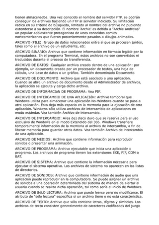 tienen almacenados. Una vez conocido el nombre del servidor FTP, se podrán 
conseguir los archivos haciendo un FTP al servidor indicado. Su limitación 
radica en su criterio de búsqueda, limitado al nombre del archivo no pudiendo 
extenderse a su descripción. El nombre 'Archie' es debido a "Archie Andrews" 
un popular adolescente protagonista de unos conocidos comics 
norteamericanos que fueron posteriormente pasados a dibujos animados. 
ARCHIVO (FILE): Grupo de datos relacionados entre sí que se procesan juntos, 
tales como el archivo de un estudiante, etc. 
ARCHIVO BINARIO: Archivo que contiene información en formato legible por la 
computadora. En el programa Terminal, estos archivos no son convertidos ni 
traducidos durante el proceso de transferencia. 
ARCHIVO DE DATOS: Cualquier archivo creado dentro de una aplicación: por 
ejemplo, un documento creado por un procesador de textos, una hoja de 
cálculo, una base de datos o un gráfico. También denominado Documento. 
ARCHIVO DE DOCUMENTO: Archivo que está asociado a una aplicación. 
Cuando se abre un archivo de documento desde el Administrador de archivos, 
la aplicación se ejecuta y carga dicho archivo. 
ARCHIVO DE INFORMACIóN DE PROGRAMA: Vea PIF. 
ARCHIVO DE INTERCAMBIO DE UNA APLICACIóN: Archivo temporal que 
Windows utiliza para almacenar una aplicación No-Windows cuando se pasa a 
otra aplicación. Esto deja más espacio en la memoria para la ejecución de otra 
aplicación. Windows sólo utiliza archivos de intercambio de aplicaciones en 
modo estándar. Vea también Archivo de intercambio. 
ARCHIVO DE INTERCAMBIO: Area de] disco duro que se reserva para el uso 
exclusivo de Windows en el modo Extendido del 386. Windows transfiere 
temporalmente información de la memoria al archivo de intercambio, a fin de 
liberar memoria para guardar otros datos. Vea también Archivo de intercambio 
de una aplicación. 
ARCHIVO DE MEDIOS: Archivo que contiene información para reproducir 
sonidos o presentar una animación. 
ARCHIVO DE PROGRAMA: Archivo ejecutable que inicia una aplicación o 
programa. Los archivos de programa tienen las extensiones EXE, PIF, COM o 
BAT. 
ARCHIVO DE SISTEMA: Archivo que contiene la información necesaria para 
ejecutar el sistema operativo. Los archivos de sistema no aparecen en las listas 
de directorios. 
ARCHIVO DE SONIDOS: Archivo que contiene información de audio que una 
aplicación puede reproducir en la computadora. Se puede asignar un archivo 
de sonidos a una operación determinada del sistema de manera de alertar al 
usuario cuando se realiza dicha operación, tal como sería el inicio de Windows. 
ARCHIVO DE SóLO LECTURA: Archivo que puede leerse pero no modificarse. El 
atributo de "sólo lectura" especifica si un archivo tiene o no esta característica. 
ARCHIVO DE TEXTO: Archivo que sólo contiene letras, dígitos y símbolos. Los 
archivos de texto consisten generalmente de caracteres codificados del juego 
 