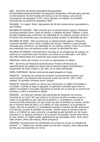 PAD : Acrónimo de Packet Assembler/Disassembler 
[Ensamblador/desensamblador de paquetes] Dispositivo utilizado para permitir 
la interconexión de terminales asíncronos (o de otro tipo) a una red de 
conmutación de paquetes 'X.25', como 'Iberpac' en España. Es también 
conocido por su acrónimo castellano 'EDP'. 
PALABRA : En inglés: Word. Agrupación de 16 bits consecutivos equivalente a 
dos octetos. 
PALABRA DE ACCESO : Más conocido por su denominación sajona: Password. 
Conocida también como 'clave de acceso' o 'palabra de paso'. Palabra o clave 
privada utilizada para confirmar una identidad en un sistema remoto. Evita (o 
al menos eso pretende) que una persona pueda usurpar la identidad de otra. 
PALABRA DE PASO : Más conocido por su denominación sajona: Password. 
Conocida también como 'clave o palabra de acceso'. Palabra o clave privada 
utilizada para confirmar una identidad en un sistema remoto. Evita (o al menos 
eso pretende) que una persona pueda usurpar la identidad de otra. 
PALANCA DE MANDO: Generalmente utilizada en los programas de juegos, se 
trata de un mecanismo que introduce una señal en el ordenador; una señal 
que está relacionada con la posición que ocupa la palanca . 
PANTALLA: Parte del monitor en la que se representan los datos . 
PAP : Acrónimo de Password Authentication Protocol [Protocolo de 
autentificación de palabra de paso] Este protocolo emplea contraseñas o 
'passwords' de texto simple y, por ello, no es nada sofisticado. 
PAPEL CONTINUO: Banda continua de papel plegado en hojas . 
PAQUETE : Conjunto de caracteres enviados conjuntamente durante una 
comunicación. Los bloques más comunes suelen ser de 64, 128 ó 1024 
octetos. Es también conocido como: bloque. 
PAQUETE: Pequeño gráfico (o icono) que representa un objeto incrustado o 
vinculado. Cuando se elige el paquete, la aplicación utilizada para crear el 
objeto incrustado 0 vinculado reproduce el sonido (en el caso de un archivo de 
sonidos), o abre y presenta el objeto. 
PARIDAD : Se trata del método más elemental de detección de errores. 
Consiste en un único 'bit' que indica si el número de bits enviados es par o 
impar. Si la paridad es par, este bit se pondrá a 1 (verdadero) cuando el 
número de bits anteriores a él sea impar (ya que él también se cuenta, siendo 
par el número total de bits) y a 0 (falso) en caso contrario. Si la paridad es 
impar, este bit se pondrá a 1 (verdadero) cuando el número de bits anteriores 
a él sea par (ya que él también se cuenta , siendo impar el número total de 
bits) y a 0 (falso) en caso contrario. La paridad puede también ser de marca 
(siempre a 1), espacio (siempre a 0) o carecer de paridad, siendo esta última 
la más común. En inglés suelen especificarse las paridades como: Even [par], 
Odd [impar], Mark [de marca], None [ninguna]. 
PARIDAD: Procedimiento de verificación de errores en el que la cantidad de 
número " 1 " deberá ser siempre igual (ya sea par o impar), para cada grupo 
de bits que se transmitan sin error. 
 