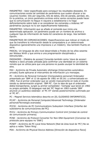 PARáMETRO : Valor especificado para conseguir los resultados deseados. En 
comunicaciones existe tal cantidad de parámetros que suelen ofuscar a los 
usuarios noveles: bits por segundo, bits de datos, bits de parada, paridad, etc. 
En la práctica, un único parámetro erróneo entre varios correctos puede hacer 
que la comunicación no llegue ni siquiera a establecerse o lo haga 
deficientemente sobre todo si se consideran los comandos u órdenes 'AT' 
parámetros (aunque no lo son específicamente hablando). 
PARáMETRO: Información que se añade al comando que inicia una 
determinada aplicación. Un parámetro puede ser un nombre de archivo o 
cualquier tipo de información de hasta 62 caracteres de largo. Vea también 
Opción. 
PARáMETROS DE COMUNICACIONES: Especificaciones que indican el modo en 
que Se transfiere la información desde la computadora a un determinado 
dispositivo (generalmente una impresora o un módem). Vea también Puerto en 
serie. 
PASCAL: Un lenguaje de alto nivel desarrollado a finales de los años sesenta 
por Niklaus Wirth y que anima a una programación disciplinada y 
estructurado . 
PASSWORD : [Palabra de acceso] Conocida también como 'clave de acceso'. 
Palabra o clave privada utilizada para confirmar una identidad en un sistema 
remoto que se utiliza para que una persona no pueda usurpar la identidad de 
otra. 
PAX : Acrónimo de Private Automatic eXchange [Intercambio automático 
privado] Suele aplicarse al intercambio de información y/o mensajes. 
PC : Acrónimo de Personal Computer [Computadora personal] Ordenador 
presentado por 'IBM' el 12 de agosto de 1981 en EE.UU. y comercializado en 
1982. Fue el primer ordenador que se vendió masivamente en todo el mundo 
siendo su denominación original: 'IBM PC'. Con la idea de que el ordenador 
debía transportarse, surgió su primer competidor: 'Compaq' que lanzó en 1982 
su propio portable. El despegue real del 'PC' llegó en 1983 cuando 'IBM' 
anunció un auténtico estándar: el 'PC XT' siendo posteriormente culminado por 
el 'PC AT'. 
PC : Magnet Servicio telemático descrito en [EL GLOSARIO INFORMATICO]. 
PC/AT : Acrónimo de Personal Computer/Advanced Technology [Ordenador 
personal/Tecnología avanzada] 
PCCSI : Acrónimo de PC Communications Subsystem Interface [Interfaz del 
subsistema de comunicaciones del PC] 
PCCU : Acrónimo de Primary Communication Control Unit [Unidad de control 
de comunicación primaria] 
PCNE : Acrónimo de Protocol Converter for Non-SNA Equipment [Conversor de 
protocolo para equipos no 'SNA'] 
PCNET : Acrónimo de PC Local Area Network [Red de área local de 'PC'] No se 
aplica a redes 'Token Ring'. 
PDA : Acrónimo de Physical Device Address [Dirección de dispositivo físico] 
 