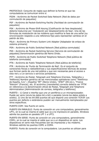 PROTOCOLO: Conjunto de reglas que definen la forma en que las 
computadoras se comunican entre sí. 
PSDN : Acrónimo de Packet Switched Data Network [Red de datos por 
conmutación de paquetes] 
PSF : Acrónimo de Packet-Switching Facility [Facilidad de conmutación de 
paquetes] 
PSK : Acrónimo de Phase-Shift Keying [Codificación de fase desplazada] 
debería traducirse por 'modulación por desplazamiento de fase'. Una de las 
fórmulas de modulación de los módems que modifica la fase de una señal (su 
sincronización respecto a una referencia fija) para representar cambios en el 
patrón de bits. 
PSLA : Acrónimo de Primary System Link Adapter [Adaptador de enlace de 
sistema primario] 
PSN : Acrónimo de Public Switched Network [Red pública conmutada] 
PSS : Acrónimo de Packet Switching Service [Servicio de conmutación de 
paquetes] Denominación genérica del Reino Unido. 
PSTN : Acrónimo de Public Switched Telephone Network [Red pública de 
telefonía conmutada] 
PTN : Acrónimo de Public Telephone Network [Red pública de telefonía] 
PTR : Acrónimo de 'Punto de Terminación de Red'. Es el conjunto de 
conexiones físicas o radioeléctricas y sus especificaciones técnicas de acceso 
que forman parte de una red pública y que son necesarias para el acceso a 
esta red y a un servicio o servicios portadores. 
PTT : Acrónimo de Postal, Telegraph and Telephone [Correos, Telégrafos y 
Teléfonos] Nombre genérico de las mencionadas operadoras como "Telefónica 
de España, S.A.", (España) "BT" (Reino Unido), "AT&T" (EE.UU.), "France 
Telecom" (Francia), etc. El acrónimo (inexistente) correcto debería ser 'PTTA' 
en referencia a la denominación oficial de Postal, Telegraph and Telephone 
Administration [Administración de correos, telégrafos y teléfonos] 
PUERTO : 1) Canal o interfaz que une un periférico a un microprocesador. 
Puede ser serie (envía los datos bit a bit) o paralelo (envía los datos octeto a 
octeto). 2) Uno de los 64.000 puertos de que dispone una conexión TCP/IP. Los 
puertos por defecto o estándares pueden ser manualmente reemplazados por 
otros específicos. 
PUERTO COM: Vea Puerto en serie. 
PUERTO EN PARALELO: Punto de conexión en una computadora, generalmente 
LPT1, en la cual se inserta el cable que va a la impresora en paralelo. Windows 
admite los puertos en paralelo LPT 1 a LPT3. 
PUERTO EN SERIE: Punto de conexión en una computadora, generalmente 
COM1, en la cual se inserta el cable que va a un dispositivo en serie. Los 
dispositivos en serie más frecuentes son las impresoras y los módems. 
Windows admite los puertos COM1 a COM4. 
PUERTO: Punto de conexión en la computadora. Los puertos se utilizan para 
 