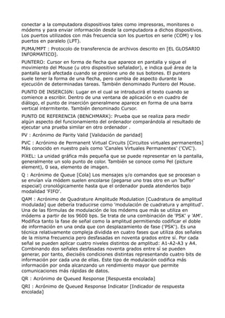 conectar a la computadora dispositivos tales como impresoras, monitores o 
módems y para enviar información desde la computadora a dichos dispositivos. 
Los puertos utilizados con más frecuencia son los puertos en serie (COM) y los 
puertos en paralelo (LPT). 
PUMA/MPT : Protocolo de transferencia de archivos descrito en [EL GLOSARIO 
INFORMATICO]. 
PUNTERO: Cursor en forma de flecha que aparece en pantalla y sigue el 
movimiento del Mouse (u otro dispositivo señalador), e indica qué área de la 
pantalla será afectada cuando se presione uno de sus botones. El puntero 
suele tener la forma de una flecha, pero cambia de aspecto durante la 
ejecución de determinadas tareas. También denominado Puntero del Mouse. 
PUNTO DE INSERCIóN: Lugar en el cual se introducirá el texto cuando se 
comience a escribir. Dentro de una ventana de aplicación o en cuadro de 
diálogo, el punto de inserción generalmene aparece en forma de una barra 
vertical intermitente. También denominado Cursor. 
PUNTO DE REFERENCIA (BENCHMARK): Prueba que se realiza para medir 
algún aspecto del funcionamiento del ordenador comparándola al resultado de 
ejecutar una prueba similar en otro ordenador . 
PV : Acrónimo de Parity Valid [Validación de paridad] 
PVC : Acrónimo de Permanent Virtual Circuits [Circuitos virtuales permanentes] 
Más conocido en nuestro país como 'Canales Virtuales Permanentes' ('CVC'). 
PíXEL: La unidad gráfica más pequeña que se puede representar en la pantalla, 
generalmente un solo punto de color. También se conoce como Pel (picture 
element), 0 sea, elemento de imagen. 
Q : Acrónimo de Queue [Cola] Los mensajes y/o comandos que se procesan o 
se envían vía módem suelen encolarse (pegarse uno tras otro en un 'buffer' 
especial) cronológicamente hasta que el ordenador pueda atenderlos bajo 
modalidad 'FIFO'. 
QAM : Acrónimo de Quadrature Amplitude Modulation [Cuadratura de amplitud 
modulada] que debería traducirse como 'modulación de cuadratura y amplitud'. 
Una de las fórmulas de modulación de los módems que más se utiliza en 
módems a partir de los 9600 bps. Se trata de una combinación de 'PSK' y 'AM'. 
Modifica tanto la fase de señal como la amplitud permitiendo codificar el doble 
de información en una onda que con desplazamiento de fase ('PSK'). Es una 
técnica relativamente compleja dividida en cuatro fases que utiliza dos señales 
de la misma frecuencia pero desfasadas en noventa grados entre sí. Por cada 
señal se pueden aplicar cuatro niveles distintos de amplitud: A1-A2-A3 y A4. 
Combinando dos señales desfasadas noventa grados entre sí se pueden 
generar, por tanto, dieciséis condiciones distintas representando cuatro bits de 
información por cada una de ellas. Este tipo de modulación codifica más 
información por onda alcanzando un rendimiento mayor que permite 
comunicaciones más rápidas de datos. 
QR : Acrónimo de Queued Response [Respuesta encolada] 
QRI : Acrónimo de Queued Response Indicator [Indicador de respuesta 
encolada] 
 