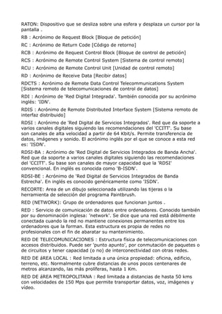 RATON: Dispositivo que se desliza sobre una esfera y desplaza un cursor por la 
pantalla . 
RB : Acrónimo de Request Block [Bloque de petición] 
RC : Acrónimo de Return Code [Código de retorno] 
RCB : Acrónimo de Request Control Block [Bloque de control de petición] 
RCS : Acrónimo de Remote Control System [Sistema de control remoto] 
RCU : Acrónimo de Remote Control Unit [Unidad de control remoto] 
RD : Acrónimo de Receive Data [Recibir datos] 
RDCTS : Acrónimo de Remote Data Control Telecommunications System 
[Sistema remoto de telecomunicaciones de control de datos] 
RDI : Acrónimo de 'Red Digital Integrada'. También conocida por su acrónimo 
inglés: 'IDN'. 
RDIS : Acrónimo de Remote Distributed Interface System [Sistema remoto de 
interfaz distribuido] 
RDSI : Acrónimo de 'Red Digital de Servicios Integrados'. Red que da soporte a 
varios canales digitales siguiendo las recomendaciones del 'CCITT'. Su base 
son canales de alta velocidad a partir de 64 Kbit/s. Permite transferencia de 
datos, imágenes y sonido. El acrónimo inglés por el que se conoce a esta red 
es: 'ISDN'. 
RDSI-BA : Acrónimo de 'Red Digital de Servicios Integrados de Banda Ancha'. 
Red que da soporte a varios canales digitales siguiendo las recomendaciones 
del 'CCITT'. Su base son canales de mayor capacidad que la 'RDSI' 
convencional. En inglés es conocida como 'B-ISDN'. 
RDSI-BE : Acrónimo de 'Red Digital de Servicios Integrados de Banda 
Estrecha'. En inglés es conocido genéricamente como 'ISDN'. 
RECORTE: Area de un dibujo seleccionada utilizando las tijeras o la 
herramienta de selección del programa Paintbrush. 
RED (NETWORK): Grupo de ordenadores que funcionan juntos . 
RED : Servicio de comunicación de datos entre ordenadores. Conocido también 
por su denominación inglesa: 'network'. Se dice que una red está débilmente 
conectada cuando la red no mantiene conexiones permanentes entre los 
ordenadores que la forman. Esta estructura es propia de redes no 
profesionales con el fin de abaratar su mantenimiento. 
RED DE TELECOMUNICACIONES : Estructura física de telecomunicaciones con 
accesos distribuidos. Puede ser 'punto apunto', por conmutación de paquetes o 
de circuitos y tener capacidad (o no) de interconectividad con otras redes. 
RED DE áREA LOCAL : Red limitada a una única propiedad: oficina, edificio, 
terreno, etc. Normalmente cubre distancias de unos pocos centenares de 
metros alcanzando, las más prolíferas, hasta 1 Km. 
RED DE áREA METROPOLITANA : Red limitada a distancias de hasta 50 kms 
con velocidades de 150 Mps que permite transportar datos, voz, imágenes y 
vídeo. 
 