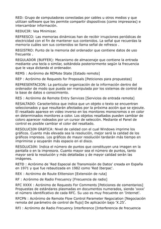 RED: Grupo de computadoras conectadas por cables u otros medios y que 
utilizan software que les permite compartir dispositivos (como impresoras) e 
intercambiar información. 
REDUCIR: Vea Minimizar. 
REFRESCO: Las memorias dinámicas han de recibir irrupciones periódicas de 
electricidad con el fin de mantener sus contenidos. La señal que recuerdas la 
memoria cuáles son sus contenidos se llama señal de refresco . 
REGISTRO: Punto de la memoria del ordenador que contiene datos de uso 
frecuente . 
REGULADOR (BUFFER): Mecanismo de almacenaje que contiene la entrada 
mediante una tecla o similar, soltándola posteriormente según la frecuencia 
que le vaya dictando el ordenador. 
REMS : Acrónimo de REMote State [Estado remoto] 
REP : Acrónimo de Requests for Proposals [Peticiones para propuestas] 
REPRESENTACION: La particular organización de la información dentro del 
ordenador de modo que pueda ser manipulada por los sistemas de control de 
la base de datos o conocimiento. 
RES : Acrónimo de Remote Entry Services [Servicios de entrada remota] 
RESALTADO: Característica que indica que un objeto o texto se encuentran 
seleccionados y que resultarán afectados por la próxima acción que se ejecute. 
El resaltado aparece en video inverso en los monitores monocromos o en color 
en determinados monitores a color. Los objetos resaltados pueden cambiar de 
coloro aparecer rodeados por un cursor de selección. Mediante el Panel de 
control es posible cambiar el color del resaltado. 
RESOLUCIóN GRáFICA: Nivel de calidad con el cual Windows imprime los 
gráficos. Cuanto más elevada sea la resolución, mejor será la calidad de los 
gráficos irnpresos. Los gráficos de mayor resolución tardarán más tiempo en 
imprimirse y ocuparán más espacio en el disco. 
RESOLUCIóN: Indica el número de puntos que constituyen una imagen en la 
pantalla o en la impresora. Cuanto mayor sea el número de puntos, tanto 
mayor será la resolución y más detalladas y de mayor calidad serán las 
imágenes. 
RETD : Acrónimo de 'Red Especial de Transmisión de Datos' creada en España 
en 1971 y que fue rebautizada en 1982 como 'Red Iberpac'. 
REX : Acrónimo de Route EXtension [Extensión de ruta] 
RF : Acrónimo de Radio Frecuency [Frecuencia de radio] 
RFC XXXX : Acrónimo de Requests For Comments [Peticiones de comentarios] 
Propuestas de estándares plasmadas en documentos numerados, siendo 'xxxx' 
el número identificativo de cada RFC. Su uso es muy frecuente en 'Internet'. 
RFCPN : Acrónimo de Remote Flow Control Parameter Negociation [Negociación 
remota del parámetro de control de flujo] De aplicación bajo 'X.25'. 
RFI : Acrónimo de Radio Frecuency Interference [Interferencia de frecuencia 
 