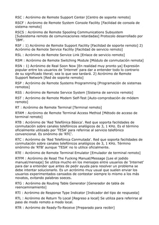 RSC : Acrónimo de Remote Support Center [Centro de soporte remoto] 
RSCF : Acrónimo de Remote System Console Facility [Facilidad de consola de 
sistema remoto] 
RSCS : Acrónimo de Remote Spooling Communications Subsystem 
[Subsistema remoto de comunicaciones retardadas] Protocolo desarrollado por 
'IBM'. 
RSF : 1) Acrónimo de Remote Support Facility [Facilidad de soporte remoto] 2) 
Acrónimo de Remote Service Facility [Facilidad de servicio remoto] 
RSL : Acrónimo de Remote Service Link [Enlace de servicio remoto] 
RSM : Acrónimo de Remote Switching Module [Módulo de conmutación remota] 
RSN : 1) Acrónimo de Real Soon Now [En realidad muy pronto ya] Expresión 
popular entre los usuarios de 'Internet' para dar a entender todo lo contrario 
de su significado literal; sea lo que sea tardará. 2) Acrónimo de Remote 
Support Network [Red de soporte remoto] 
RSP : Acrónimo de Remote Systems Programming [Programación de sistemas 
remotos] 
RSS : Acrónimo de Remote Service System [Sistema de servicio remoto] 
RST : Acrónimo de Remote Modem Self-Test [Auto-comprobación de módem 
remoto] 
RT : Acrónimo de Remote Terminal [Terminal remoto] 
RTAM : Acrónimo de Remote Terminal Access Method [Método de acceso de 
terminal remoto] 
RTB : Acrónimo de 'Red Telefónica Básica'. Red que soporta facilidades de 
conmutación sobre canales telefónicos analógicos de 3, 1 KHz. Es el término 
oficialmente utilizado por 'TESA' para referirse al servicio telefónico 
convencional. Es sinónimo de 'RTC'. 
RTC : Acrónimo de 'Red Telefónica Conmutada'. Red que soporta facilidades de 
conmutación sobre canales telefónicos analógicos de 3, 1 KHz. Término 
sinónimo de 'RTB' aunque 'TESA' no lo utilice oficialmente. 
RTE : Acrónimo de Remote Terminal Emulator [Emulador de terminal remoto] 
RTFM : Acrónimo de Read The Fucking Manual/Message [Lee el jodido 
manual/mensaje] Se utiliza mucho en los mensajes entre usuarios de 'Internet' 
para dar a entender que antes de pedir ayuda para resolver un problema se 
debe intentar solucionarlo. Es un acrónimo muy usual que suelen enviar los 
usuarios experimentados cansados de contestar siempre lo mismo a los más 
novatos, evitando palabras soeces. 
RTG : Acrónimo de Routing Table Generator [Generador de tabla de 
reencaminamiento] 
RTI : Acrónimo de Response Type Indicator [Indicador del tipo de respuesta] 
RTL : Acrónimo de Return To Local [Regreso a local] Se utiliza para referirse al 
paso de modo remoto a modo local. 
RTR : Acrónimo de Ready-To-Receive [Preparado para recibir] 
 