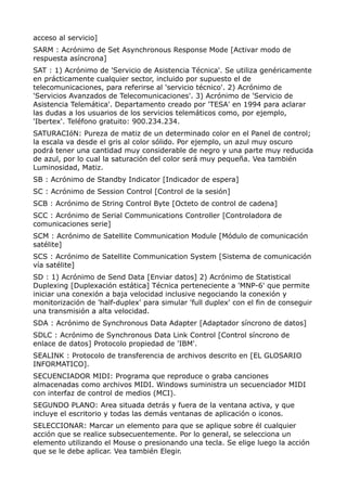 acceso al servicio] 
SARM : Acrónimo de Set Asynchronous Response Mode [Activar modo de 
respuesta asíncrona] 
SAT : 1) Acrónimo de 'Servicio de Asistencia Técnica'. Se utiliza genéricamente 
en prácticamente cualquier sector, incluido por supuesto el de 
telecomunicaciones, para referirse al 'servicio técnico'. 2) Acrónimo de 
'Servicios Avanzados de Telecomunicaciones'. 3) Acrónimo de 'Servicio de 
Asistencia Telemática'. Departamento creado por 'TESA' en 1994 para aclarar 
las dudas a los usuarios de los servicios telemáticos como, por ejemplo, 
'Ibertex'. Teléfono gratuito: 900.234.234. 
SATURACIóN: Pureza de matiz de un determinado color en el Panel de control; 
la escala va desde el gris al color sólido. Por ejemplo, un azul muy oscuro 
podrá tener una cantidad muy considerable de negro y una parte muy reducida 
de azul, por lo cual la saturación del color será muy pequeña. Vea también 
Luminosidad, Matiz. 
SB : Acrónimo de Standby Indicator [Indicador de espera] 
SC : Acrónimo de Session Control [Control de la sesión] 
SCB : Acrónimo de String Control Byte [Octeto de control de cadena] 
SCC : Acrónimo de Serial Communications Controller [Controladora de 
comunicaciones serie] 
SCM : Acrónimo de Satellite Communication Module [Módulo de comunicación 
satélite] 
SCS : Acrónimo de Satellite Communication System [Sistema de comunicación 
vía satélite] 
SD : 1) Acrónimo de Send Data [Enviar datos] 2) Acrónimo de Statistical 
Duplexing [Duplexación estática] Técnica perteneciente a 'MNP-6' que permite 
iniciar una conexión a baja velocidad inclusive negociando la conexión y 
monitorización de 'half-duplex' para simular 'full duplex' con el fin de conseguir 
una transmisión a alta velocidad. 
SDA : Acrónimo de Synchronous Data Adapter [Adaptador síncrono de datos] 
SDLC : Acrónimo de Synchronous Data Link Control [Control síncrono de 
enlace de datos] Protocolo propiedad de 'IBM'. 
SEALINK : Protocolo de transferencia de archivos descrito en [EL GLOSARIO 
INFORMATICO]. 
SECUENCIADOR MIDI: Programa que reproduce o graba canciones 
almacenadas como archivos MIDI. Windows suministra un secuenciador MIDI 
con interfaz de control de medios (MCI). 
SEGUNDO PLANO: Area situada detrás y fuera de la ventana activa, y que 
incluye el escritorio y todas las demás ventanas de aplicación o iconos. 
SELECCIONAR: Marcar un elemento para que se aplique sobre él cualquier 
acción que se realice subsecuentemente. Por lo general, se selecciona un 
elemento utilizando el Mouse o presionando una tecla. Se elige luego la acción 
que se le debe aplicar. Vea también Elegir. 
 