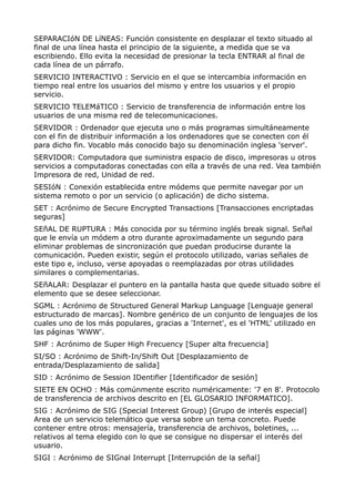 SEPARACIóN DE LíNEAS: Función consistente en desplazar el texto situado al 
final de una línea hasta el principio de la siguiente, a medida que se va 
escribiendo. Ello evita la necesidad de presionar la tecla ENTRAR al final de 
cada línea de un párrafo. 
SERVICIO INTERACTIVO : Servicio en el que se intercambia información en 
tiempo real entre los usuarios del mismo y entre los usuarios y el propio 
servicio. 
SERVICIO TELEMáTICO : Servicio de transferencia de información entre los 
usuarios de una misma red de telecomunicaciones. 
SERVIDOR : Ordenador que ejecuta uno o más programas simultáneamente 
con el fin de distribuir información a los ordenadores que se conecten con él 
para dicho fin. Vocablo más conocido bajo su denominación inglesa 'server'. 
SERVIDOR: Computadora que suministra espacio de disco, impresoras u otros 
servicios a computadoras conectadas con ella a través de una red. Vea también 
Impresora de red, Unidad de red. 
SESIóN : Conexión establecida entre módems que permite navegar por un 
sistema remoto o por un servicio (o aplicación) de dicho sistema. 
SET : Acrónimo de Secure Encrypted Transactions [Transacciones encriptadas 
seguras] 
SEñAL DE RUPTURA : Más conocida por su término inglés break signal. Señal 
que le envía un módem a otro durante aproximadamente un segundo para 
eliminar problemas de sincronización que puedan producirse durante la 
comunicación. Pueden existir, según el protocolo utilizado, varias señales de 
este tipo e, incluso, verse apoyadas o reemplazadas por otras utilidades 
similares o complementarias. 
SEñALAR: Desplazar el puntero en la pantalla hasta que quede situado sobre el 
elemento que se desee seleccionar. 
SGML : Acrónimo de Structured General Markup Language [Lenguaje general 
estructurado de marcas]. Nombre genérico de un conjunto de lenguajes de los 
cuales uno de los más populares, gracias a 'Internet', es el 'HTML' utilizado en 
las páginas 'WWW'. 
SHF : Acrónimo de Super High Frecuency [Super alta frecuencia] 
SI/SO : Acrónimo de Shift-In/Shift Out [Desplazamiento de 
entrada/Desplazamiento de salida] 
SID : Acrónimo de Session IDentifier [Identificador de sesión] 
SIETE EN OCHO : Más comúnmente escrito numéricamente: '7 en 8'. Protocolo 
de transferencia de archivos descrito en [EL GLOSARIO INFORMATICO]. 
SIG : Acrónimo de SIG (Special Interest Group) [Grupo de interés especial] 
Area de un servicio telemático que versa sobre un tema concreto. Puede 
contener entre otros: mensajería, transferencia de archivos, boletines, ... 
relativos al tema elegido con lo que se consigue no dispersar el interés del 
usuario. 
SIGI : Acrónimo de SIGnal Interrupt [Interrupción de la señal] 
 