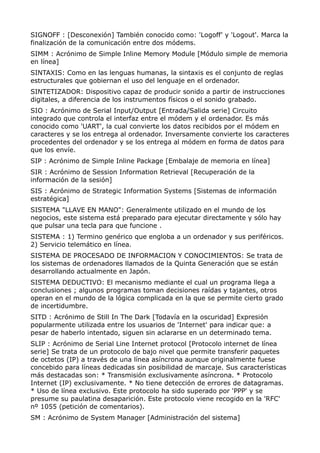 SIGNOFF : [Desconexión] También conocido como: 'Logoff' y 'Logout'. Marca la 
finalización de la comunicación entre dos módems. 
SIMM : Acrónimo de Simple Inline Memory Module [Módulo simple de memoria 
en línea] 
SINTAXIS: Como en las lenguas humanas, la sintaxis es el conjunto de reglas 
estructurales que gobiernan el uso del lenguaje en el ordenador. 
SINTETIZADOR: Dispositivo capaz de producir sonido a partir de instrucciones 
digitales, a diferencia de los instrumentos físicos o el sonido grabado. 
SIO : Acrónimo de Serial Input/Output [Entrada/Salida serie] Circuito 
integrado que controla el interfaz entre el módem y el ordenador. Es más 
conocido como 'UART', la cual convierte los datos recibidos por el módem en 
caracteres y se los entrega al ordenador. Inversamente convierte los caracteres 
procedentes del ordenador y se los entrega al módem en forma de datos para 
que los envíe. 
SIP : Acrónimo de Simple Inline Package [Embalaje de memoria en línea] 
SIR : Acrónimo de Session Information Retrieval [Recuperación de la 
información de la sesión] 
SIS : Acrónimo de Strategic Information Systems [Sistemas de información 
estratégica] 
SISTEMA "LLAVE EN MANO": Generalmente utilizado en el mundo de los 
negocios, este sistema está preparado para ejecutar directamente y sólo hay 
que pulsar una tecla para que funcione . 
SISTEMA : 1) Termino genérico que engloba a un ordenador y sus periféricos. 
2) Servicio telemático en línea. 
SISTEMA DE PROCESADO DE INFORMACION Y CONOCIMIENTOS: Se trata de 
los sistemas de ordenadores llamados de la Quinta Generación que se están 
desarrollando actualmente en Japón. 
SISTEMA DEDUCTIVO: El mecanismo mediante el cual un programa llega a 
conclusiones ; algunos programas toman decisiones raídas y tajantes, otros 
operan en el mundo de la lógica complicada en la que se permite cierto grado 
de incertidumbre. 
SITD : Acrónimo de Still In The Dark [Todavía en la oscuridad] Expresión 
popularmente utilizada entre los usuarios de 'Internet' para indicar que: a 
pesar de haberlo intentado, siguen sin aclararse en un determinado tema. 
SLIP : Acrónimo de Serial Line Internet protocol [Protocolo internet de línea 
serie] Se trata de un protocolo de bajo nivel que permite transferir paquetes 
de octetos (IP) a través de una línea asíncrona aunque originalmente fuese 
concebido para líneas dedicadas sin posibilidad de marcaje. Sus características 
más destacadas son: * Transmisión exclusivamente asíncrona. * Protocolo 
Internet (IP) exclusivamente. * No tiene detección de errores de datagramas. 
* Uso de línea exclusivo. Este protocolo ha sido superado por 'PPP' y se 
presume su paulatina desaparición. Este protocolo viene recogido en la 'RFC' 
nº 1055 (petición de comentarios). 
SM : Acrónimo de System Manager [Administración del sistema] 
 