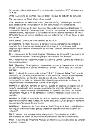 En nuestro país se utiliza más frecuentemente el acrónimo 'CVC' al referirse a 
la 'X.25'. 
SVRB : Acrónimo de SerVice Request Block [Bloque de petición de servicio] 
SW : Acrónimo de Short Wave [Onda corta] 
SYN : Acrónimo de SYNchronization [Sincronización] Carácter que se envía 
para establecer la sincronización en una comunicación ya establecida. 
SYSOP : Acrónimo de System Operator [Operador de sistema] Obsérvese (y 
consérvese) la letra 'o' en mayúscula. Persona responsable de la configuración, 
mantenimiento, depuración y actualización de un sistema telemático en línea. 
El 'SysOp' tiene un control absoluto sobre el sistema con el fin de llevar a cabo 
sus tareas. 
SíMBOLO DE COMANDO: Vea Símbolo de MS-DOS. 
SíMBOLO DE MS-DOS: Carácter o caracteres que aparecenen la pantalla al 
principio de la línea de comando para indicar que la computadora está 
preparada para recibir información de entrada. También denominado Símbolo 
del sistema. 
TA : 1) Acrónimo de Terminal Adapter [Adaptador de terminal] 2) Acrónimo de 
'Terminal de Abonado' Terminología que se usa en la red 'Iberpac'. 
TAC : Acrónimo de Telecommunications Analysis Center [Centro de análisis de 
telecomunicaciones] 
TAG : [Apéndice] Cita ingeniosa, elemento expresivo y diferenciador adicional 
de uso frecuente en el correo electrónico ('e-mail'). Existe toda una 'cultura' 
del 'tag'. 
TALK : [Hablar] Semejante a la utilidad 'I.R.C.'. ('Internet Relay Chat') con la 
diferencia de que sólo pueden conversar dos usuarios. Ambos pueden teclear 
simultáneamente, sin importar dónde esté el otro, manteniendo una 
conversación privada con intercambio interactivo de mensajes en-línea. La 
mayoría de las conversaciones suelen ser en inglés. 
TAMAñO EN ESCALA: Tamaño en puntos, puesto en escala para reproducir un 
tamaño aproximado para su uso en pantalla. Por ejemplo, el texto que se 
imprime a 10 puntos puede representarse en pantalla utilizando una fuente 
ligeramente mayor, a fin de compensar la menor resolución que ofrece la 
pantalla. 
TAMAñO EN PUNTOS: Altura de un carácter impreso, especificada en unidades 
especiales denominadas puntos. Un punto equivale a 1/n de pulgada. También 
denominado Tamañoo de una fuente. 
TANSTAAFL : Acrónimo de There Ain't No Such Thing As A Free Lunch [No hay 
nada igual como un bocado gratis] Expresión popular entre los usuarios de 
'Internet'. 
TAPIZ: imagen que aparece sobre el escritorio. Estas imágenes suelen 
almacenarse en forma de archivo de mapa de bits, con la extensión BMP. 
TARA : Acrónimo de Threshold Analysis and Remote Access [Análisis de umbral 
y acceso remoto] 
 