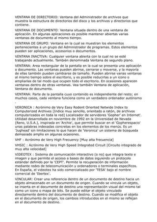 VENTANA DE DIRECTORIO: Ventana del Administrador de archivos que 
muestra la estructura de directorios del disco y los archivos y directorios que 
contiene. 
VENTANA DE DOCUMENTO: Ventana situada dentro de una ventana de 
aplicación. En algunas aplicaciones es posible mantener abiertas varias 
ventanas de documento al mismo tiempo. 
VENTANA DE GRUPO: Ventana en la cual se muestran los elementos 
pertenecientes a un grupo del Administrador de programas. Estos elementos 
pueden ser aplicaciones, accesorios o documentos. 
VENTANA INACTIVA: Cualquier ventana abierta con la cual no se esté 
trabajando actualmente. También denominada Ventana de segundo plano. 
VENTANA: Area rectangular de la pantalla en la cual se presenta una aplicación 
o documento. Las ventanas pueden abrirse, cerrarse y moverse, y la mayoría 
de ellas también pueden cambiarse de tamaño. Pueden abrirse varias ventanas 
al mismo tiempo sobre el escritorio, y es posible reducirlas a un icono o 
ampliarlas de tal modo que ocupen todo el escritorio. En ocasiones aparecen 
ventanas dentro de otras ventanas. Vea también Ventana de aplicación, 
Ventana de documento. 
VENTANA: Parte de la pantalla cuyo contenido es independiente del resto; en 
muchos casos, cada ventana funciona como un verdadero ordenador autónomo 
. 
VERONICA : Acrónimo de Very Easy Rodent Oriented Netwide Index to 
Computerized Archives [Indice muy sencillo, orientado a ratón, de archivos 
computerizados en toda la red] Localizador de servidores 'Gopher' en Internet'. 
Utilidad desarrollada en noviembre de 1992 en la Universidad de Nevada 
(Reno, U.S.A.), inspirada en 'Archie', que permite buscar en el 'Gopherespacio' 
unas palabras indexadas concretas en los elementos de los menús. Es un 
'Jughead' sin limitaciones lo que hacen de 'Veronica' un sistema de búsqueda 
demasiado amplio en algunas ocasiones. 
VHF : Acrónimo de Very High Frecuency [Muy alta frecuencia] 
VHSIC : Acrónimo de Very High Speed Integrated Circuit [Circuito integrado de 
muy alta velocidad] 
VIDEOTEX : Sistema de comunicación interactivo (o no) que integra texto e 
imagen y que permite el acceso a bases de datos siguiendo un protocolo 
estándar definido por la 'CEPT'. Permite la recuperación de información 
mediante redes de telecomunicación y ordenadores o terminales específicos. 
En España, el videotex ha sido comercializado por 'TESA' bajo el nombre 
comercial de 'Ibertex'. 
VINCULAR: Crear una referencia dentro de un documento de destino hacia un 
objeto almacenado en un documento de origen. Cuando se vincula un objeto, 
se inserta en el documente de destino una representación visual del mismo tal 
como un icono o mapa de bits. Se puede editar el objeto vinculado 
directamente dentro del documento de destino. Cuando se modifica el objeto 
en el documento de origen, los cambios introducidos en el mismo se reflejan 
en el documento de destino. 
 