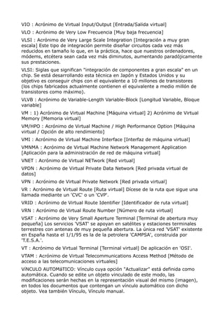 VIO : Acrónimo de Virtual Input/Output [Entrada/Salida virtual] 
VLO : Acrónimo de Very Low Frecuencia [Muy baja frecuencia] 
VLSI : Acrónimo de Very Large Scale Integration [Integración a muy gran 
escala] Este tipo de integración permite diseñar circuitos cada vez más 
reducidos en tamaño lo que, en la práctica, hace que nuestros ordenadores, 
módems, etcétera sean cada vez más diminutos, aumentando paradójicamente 
sus prestaciones. 
VLSI: Siglas que significan "integración de componentes a gran escala" en un 
chip. Se está desarrollando esta técnica en Japón y Estados Unidos y su 
objetivo es conseguir chips con el equivalente a 10 millones de transistores 
(los chips fabricados actualmente contienen el equivalente a medio millón de 
transistores como máximo). 
VLVB : Acrónimo de Variable-Length Variable-Block [Longitud Variable, Bloque 
variable] 
VM : 1) Acrónimo de Virtual Machine [Máquina virtual] 2) Acrónimo de Virtual 
Memory [Memoria virtual] 
VM/HPO : Acrónimo de Virtual Machine / High Performance Option [Máquina 
virtual / Opción de alto rendimiento] 
VMI : Acrónimo de Virtual Machine Interface [Interfaz de máquina virtual] 
VMNMA : Acrónimo de Virtual Machine Network Management Application 
[Aplicación para la administración de red de máquina virtual] 
VNET : Acrónimo de Virtual NETwork [Red virtual] 
VPDN : Acrónimo de Virtual Private Data Network [Red privada virtual de 
datos] 
VPN : Acrónimo de Virtual Private Network [Red privada virtual] 
VR : Acrónimo de Virtual Route [Ruta virtual] Dícese de la ruta que sigue una 
llamada mediante un 'CVC' o un 'CVP'. 
VRID : Acrónimo de Virtual Route Identifier [Identificador de ruta virtual] 
VRN : Acrónimo de Virtual Route Number [Número de ruta virtual] 
VSAT : Acrónimo de Very Small Aperture Terminal [Terminal de abertura muy 
pequeña] Los servicios 'VSAT' se apoyan en satélites y estaciones terminales 
terrestres con antenas de muy pequeña abertura. La única red 'VSAT' existente 
en España hasta el 1/1/95 es la de la petrolera 'CAMPSA', construida por 
'T.E.S.A.'. 
VT : Acrónimo de Virtual Terminal [Terminal virtual] De aplicación en 'OSI'. 
VTAM : Acrónimo de Virtual Telecommunications Access Method [Método de 
acceso a las telecomunicaciones virtuales] 
VíNCULO AUTOMáTICO: Vínculo cuya opción "Actualizar" está definida como 
automática. Cuando se edite un objeto vinculado de este modo, las 
modificaciones serán hechas en la representación visual del mismo (imagen), 
en todos los documentos que contengan un vínculo automático con dicho 
objeto. Vea también Vínculo, Vínculo manual. 
 