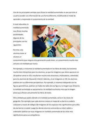 Una de las principales ventajas que ofrece la realidad aumentada, es que permite al
usuario acceder a la información de una forma diferente, modificando el modo de
aprender y mejorando el conocimiento de la realidad.
A nivel educativo, la
realidad aumentada
nos ofrece muchas
posibilidades.
Algunas de las
principales son las
siguientes:
Permite a los
alumnos tener al
alcance un
conocimiento que ninguna otra generación pudo tener, un conocimiento mucho más
cercano a la realidad que nunca.
Por ejemplo, si incluimos la realidad aumentada en los libros de texto, los haríamos
mucho más interactivos para los alumnos, ya que las imágenes que ahora aparecen en
2D podrían verse en 3D y resultarían mucho más atractivas y motivadoras, sobretodo
para los alumnos de Educación Infantil. Además, al ser imágenes en 3D, los alumnos
podrían ver sus diferentes perspectivas. Por ejemplo, si estamos trabajando con las
figuras geométricas, podrían ver todos los lados de esa figura y la imagen que ofrecería
la realidad aumentada se aproximaría a la realidad muchísimo más que la imagen
plana que ofrecen actualmente los libros de texto.
Otra utilidad que podría dársele a la realidad aumentada, sería en las clases de
geografía. Por ejemplo, que cada alumno crease un mapa de su barrio o ciudad y
colocasen a través de códigos QR imágenes de los espacios más significativos para ellos
de ese barrio o ciudad. Luego los demás alumnos acercando su móvil, tablet u
ordenador podrían ver esas imágenes en realidad aumentada de los sitios más
significativos para sus compañeros.
 