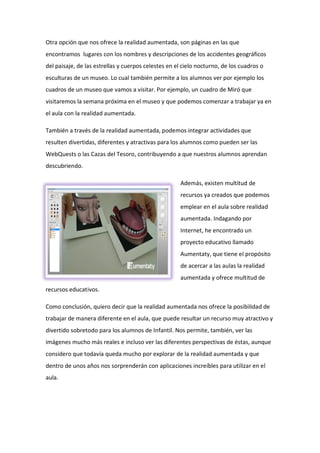 Otra opción que nos ofrece la realidad aumentada, son páginas en las que
encontramos lugares con los nombres y descripciones de los accidentes geográficos
del paisaje, de las estrellas y cuerpos celestes en el cielo nocturno, de los cuadros o
esculturas de un museo. Lo cual también permite a los alumnos ver por ejemplo los
cuadros de un museo que vamos a visitar. Por ejemplo, un cuadro de Miró que
visitaremos la semana próxima en el museo y que podemos comenzar a trabajar ya en
el aula con la realidad aumentada.
También a través de la realidad aumentada, podemos integrar actividades que
resulten divertidas, diferentes y atractivas para los alumnos como pueden ser las
WebQuests o las Cazas del Tesoro, contribuyendo a que nuestros alumnos aprendan
descubriendo.
Además, existen multitud de
recursos ya creados que podemos
emplear en el aula sobre realidad
aumentada. Indagando por
Internet, he encontrado un
proyecto educativo llamado
Aumentaty, que tiene el propósito
de acercar a las aulas la realidad
aumentada y ofrece multitud de
recursos educativos.
Como conclusión, quiero decir que la realidad aumentada nos ofrece la posibilidad de
trabajar de manera diferente en el aula, que puede resultar un recurso muy atractivo y
divertido sobretodo para los alumnos de Infantil. Nos permite, también, ver las
imágenes mucho más reales e incluso ver las diferentes perspectivas de éstas, aunque
considero que todavía queda mucho por explorar de la realidad aumentada y que
dentro de unos años nos sorprenderán con aplicaciones increíbles para utilizar en el
aula.
 