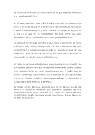 de aumentar el mundo de consumismo en el que estamos inmersos y
que persistirá en el futuro.
No sé exactamente lo que la Realidad Aumentada supondrá a largo
plazo, lo que sí sé es que en el ámbito que nos compete, la educación,
lo veo totalmente ventajoso y repito, me encantaría poder llegar a ver
el día en el que en la metodología del aula prime esta gran
herramienta, en mi opinión con tantas ventajas para el alumno.
La Realidad Aumentada permitirá al alumnado experimentar de forma
autónoma con dichas animaciones. Al estar hablando de esta
herramienta, me imagino a cada uno de los niños de un aula con una
proyección de los planetas en sus manos, dándolos vueltas ellos mismos,
conociendo sus satélites, sus característica, etc.
No hablo de ninguna actividad que se pudiera hacer en concreto con
este recurso porque creo que la Realidad Aumentada podría utilizarse
para cualquier tema, sea de la asignatura que sea. El poder tener los
propios contenidos representados en la realidad es una oportunidad
que en mi opinión motivaría al niño en gran medida y un niño motivado
es lo principal para empezar a aprender.
De todas formas, concluyo diciendo que en mi opinión queda dar
forma a la aplicación didáctica que podríamos conseguir con esta
nueva herramienta, pues como he dicho antes, un avance de estas
características podría comenzar siendo beneficioso y tras su abuso, ser
un arma de doble filo.
 
