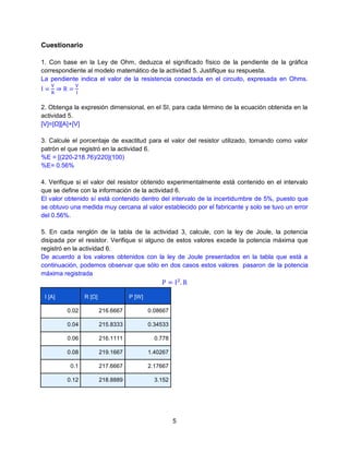Cuestionario
1. Con base en la Ley de Ohm, deduzca el significado físico de la pendiente de la gráfica
correspondiente al modelo matemático de la actividad 5. Justifique su respuesta.
La pendiente indica el valor de la resistencia conectada en el circuito, expresada en Ohms.

2. Obtenga la expresión dimensional, en el SI, para cada término de la ecuación obtenida en la
actividad 5.
[V]=[Ω][A]+[V]
3. Calcule el porcentaje de exactitud para el valor del resistor utilizado, tomando como valor
patrón el que registró en la actividad 6.
%E = [(220-218.76)/220](100)
%E= 0.56%
4. Verifique si el valor del resistor obtenido experimentalmente está contenido en el intervalo
que se define con la información de la actividad 6.
El valor obtenido sí está contenido dentro del intervalo de la incertidumbre de 5%, puesto que
se obtuvo una medida muy cercana al valor establecido por el fabricante y solo se tuvo un error
del 0.56%.
5. En cada renglón de la tabla de la actividad 3, calcule, con la ley de Joule, la potencia
disipada por el resistor. Verifique si alguno de estos valores excede la potencia máxima que
registró en la actividad 6.
De acuerdo a los valores obtenidos con la ley de Joule presentados en la tabla que está a
continuación, podemos observar que sólo en dos casos estos valores pasaron de la potencia
máxima registrada

R [Ω]

I [A]

P [W]

0.02

216.6667

0.08667

0.04

215.8333

0.34533

0.06

216.1111

0.778

0.08

219.1667

1.40267

0.1

217.6667

2.17667

0.12

218.8889

3.152

5

 