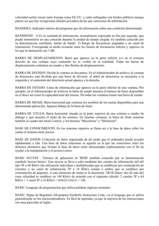 velocidad suelen cruzar tanto Europa como EE.UU. y están sufragadas con fondos públicos aunque 
parece ser que hay excepciones (fondos privados) de las que carecemos de información. 
BANDERA: Indicador interior del programa que da información sobre una condición determinada. 
BANDWITH : 1) Es la cantidad de información, normalmente expresada en bits por segundo, que 
puede transmitirse en una conexión durante la unidad de tiempo elegida. Es también conocido por 
su denominación castellana: 'ancho de banda'. 2) Rango de frecuencias asignadas a un canal de 
transmisión. Corresponde al ancho existente entre los límites de frecuencias inferior y superior en 
los que la atenuación cae 3 dB. 
BARRA DE DESPLAZAMIENTO: Barra que aparece en la parte inferior y/o en el extremo 
derecho de una ventana cuyo contenido no es visible en su totalidad. Todas las barras de 
desplazamiento contienen un cuadro y dos flechas de desplazamiento. 
BARRA DE DIVISIóN: Divide la ventana en dos partes. En el Administrador de archivo, la ventana 
de directorios está dividida por una barra de división: el árbol de directorios se encuentra a la 
izquierda y el contenido del directorio actual aparece a la derecha. 
BARRA DE ESTADO: Línea de información que aparece en la parte inferior de una ventana. Por 
ejemplo, en el Administrador de archivos la barra de estado muestra el número de bytes disponibles 
en el disco así como la capacidad total del mismo. No todas las ventanas tienen una barra de estado. 
BARRA DE MENúS: Barra horizontal que contiene los nombres de los menús disponibles para una 
determinada aplicación. Aparece debajo de la barra de título. 
BARRA DE TíTULO: Barra horizontal situada en la parte superior de una ventana o cuadro de 
diálogo y que muestra el título de los mismos. En muchas ventanas, la barra de título contiene 
también el cuadro del menú Control, y los botones "Maximizar" y "Minimizar". 
BASE DE CONOCIMIENTO: En los sistemas expertos se llama así a la base de datos sobre los 
cuales el sistema emite juicios. 
BASE DE DATOS: Colección de datos organizada de tal modo que el ordenador pueda acceder 
rápidamente a ella. Una base de datos relacionar es aquella en la que las conexiones entre los 
distintos elementos que forman la base de datos están almacenadas explícitamente con el fin de 
ayudar a la manipulación y el acceso a éstos. 
BASIC ACCESS : Término de aplicación en 'RDSI' también conocido por su denominación 
española 'acceso básico'. Este acceso se lleva a cabo mediante dos canales de información útil del 
tipo 'B' a 64 Kbit/s (de utilización individual o multiplexada) que se establecen por conmutación de 
circuitos y un canal de señalización 'D' a 16 Kbit/s común a ambos que se establece por 
conmutación de paquetes. A esta estructura de trama se la denomina: 2B+D (léase: dos bé más dé) 
cuya velocidad se establece en 144 Kbit/s de acuerdo con el siguiente cálculo: 2 canales 'B' a 64 
Kbit/s + 1 canal 'D' a 16 Kbit/s = (64x2)+(16x1) = 144. 
BASIC: Lenguaje de programación que utiliza palabras inglesas normales. 
BASIC: Siglas de Beginners All-purpose Symbolic Instruction Code,- es el lenguaje que se utiliza 
generalmente en los microordenadores. Es fácil de aprender, ya que la mayoría de las instrucciones 
son muy parecidas al inglés. 
 