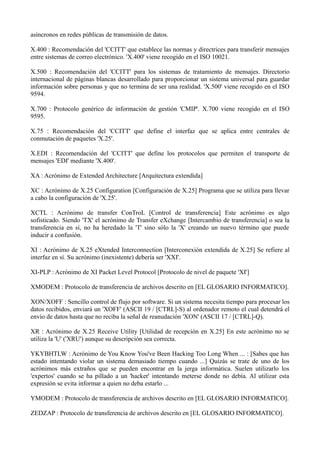 asíncronos en redes públicas de transmisión de datos. 
X.400 : Recomendación del 'CCITT' que establece las normas y directrices para transferir mensajes 
entre sistemas de correo electrónico. 'X.400' viene recogido en el ISO 10021. 
X.500 : Recomendación del 'CCITT' para los sistemas de tratamiento de mensajes. Directorio 
internacional de páginas blancas desarrollado para proporcionar un sistema universal para guardar 
información sobre personas y que no termina de ser una realidad. 'X.500' viene recogido en el ISO 
9594. 
X.700 : Protocolo genérico de información de gestión 'CMIP'. X.700 viene recogido en el ISO 
9595. 
X.75 : Recomendación del 'CCITT' que define el interfaz que se aplica entre centrales de 
conmutación de paquetes 'X.25'. 
X.EDI : Recomendación del 'CCITT' que define los protocolos que permiten el transporte de 
mensajes 'EDI' mediante 'X.400'. 
XA : Acrónimo de Extended Architecture [Arquitectura extendida] 
XC : Acrónimo de X.25 Configuration [Configuración de X.25] Programa que se utiliza para llevar 
a cabo la configuración de 'X.25'. 
XCTL : Acrónimo de transfer ConTroL [Control de transferencia] Este acrónimo es algo 
sofisticado. Siendo 'TX' el acrónimo de Transfer eXchange [Intercambio de transferencia] o sea la 
transferencia en sí, no ha heredado la 'T' sino sólo la 'X' creando un nuevo término que puede 
inducir a confusión. 
XI : Acrónimo de X.25 eXtended Interconnection [Interconexión extendida de X.25] Se refiere al 
interfaz en sí. Su acrónimo (inexistente) debería ser 'XXI'. 
XI-PLP : Acrónimo de XI Packet Level Protocol [Protocolo de nivel de paquete 'XI'] 
XMODEM : Protocolo de transferencia de archivos descrito en [EL GLOSARIO INFORMATICO]. 
XON/XOFF : Sencillo control de flujo por software. Si un sistema necesita tiempo para procesar los 
datos recibidos, enviará un 'XOFF' (ASCII 19 / [CTRL]-S) al ordenador remoto el cual detendrá el 
envío de datos hasta que no reciba la señal de reanudación 'XON' (ASCII 17 / [CTRL]-Q). 
XR : Acrónimo de X.25 Receive Utility [Utilidad de recepción en X.25] En este acrónimo no se 
utiliza la 'U' ('XRU') aunque su descripción sea correcta. 
YKYBHTLW : Acrónimo de You Know You've Been Hacking Too Long When ... : [Sabes que has 
estado intentando violar un sistema demasiado tiempo cuando ...] Quizás se trate de uno de los 
acrónimos más extraños que se pueden encontrar en la jerga informática. Suelen utilizarlo los 
'expertos' cuando se ha pillado a un 'hacker' intentando meterse donde no debía. Al utilizar esta 
expresión se evita informar a quien no deba estarlo ... 
YMODEM : Protocolo de transferencia de archivos descrito en [EL GLOSARIO INFORMATICO]. 
ZEDZAP : Protocolo de transferencia de archivos descrito en [EL GLOSARIO INFORMATICO]. 
 