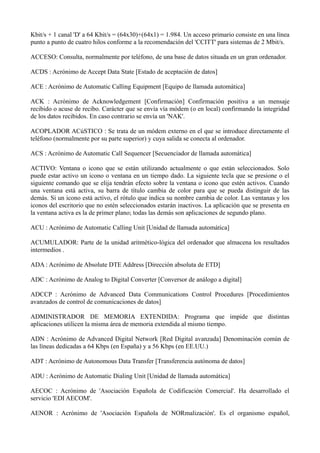 Kbit/s + 1 canal 'D' a 64 Kbit/s = (64x30)+(64x1) = 1.984. Un acceso primario consiste en una línea 
punto a punto de cuatro hilos conforme a la recomendación del 'CCITT' para sistemas de 2 Mbit/s. 
ACCESO: Consulta, normalmente por teléfono, de una base de datos situada en un gran ordenador. 
ACDS : Acrónimo de Accept Data State [Estado de aceptación de datos] 
ACE : Acrónimo de Automatic Calling Equipment [Equipo de llamada automática] 
ACK : Acrónimo de Acknowledgement [Confirmación] Confirmación positiva a un mensaje 
recibido o acuse de recibo. Carácter que se envía vía módem (o en local) confirmando la integridad 
de los datos recibidos. En caso contrario se envía un 'NAK'. 
ACOPLADOR ACúSTICO : Se trata de un módem externo en el que se introduce directamente el 
teléfono (normalmente por su parte superior) y cuya salida se conecta al ordenador. 
ACS : Acrónimo de Automatic Call Sequencer [Secuenciador de llamada automática] 
ACTIVO: Ventana o icono que se están utilizando actualmente o que están seleccionados. Solo 
puede estar activo un icono o ventana en un tiempo dado. La siguiente tecla que se presione o el 
siguiente comando que se elija tendrán efecto sobre la ventana o icono que estén activos. Cuando 
una ventana está activa, su barra de título cambia de color para que se pueda distinguir de las 
demás. Si un icono está activo, el rótulo que indica su nombre cambia de color. Las ventanas y los 
iconos del escritorio que no estén seleccionados estarán inactivos. La aplicación que se presenta en 
la ventana activa es la de primer plano; todas las demás son aplicaciones de segundo plano. 
ACU : Acrónimo de Automatic Calling Unit [Unidad de llamada automática] 
ACUMULADOR: Parte de la unidad aritmético-lógica del ordenador que almacena los resultados 
intermedios . 
ADA : Acrónimo de Absolute DTE Address [Dirección absoluta de ETD] 
ADC : Acrónimo de Analog to Digital Converter [Conversor de análogo a digital] 
ADCCP : Acrónimo de Advanced Data Communications Control Procedures [Procedimientos 
avanzados de control de comunicaciones de datos] 
ADMINISTRADOR DE MEMORIA EXTENDIDA: Programa que impide que distintas 
aplicaciones utilicen la misma área de memoria extendida al mismo tiempo. 
ADN : Acrónimo de Advanced Digital Network [Red Digital avanzada] Denominación común de 
las líneas dedicadas a 64 Kbps (en España) y a 56 Kbps (en EE.UU.) 
ADT : Acrónimo de Autonomous Data Transfer [Transferencia autónoma de datos] 
ADU : Acrónimo de Automatic Dialing Unit [Unidad de llamada automática] 
AECOC : Acrónimo de 'Asociación Española de Codificación Comercial'. Ha desarrollado el 
servicio 'EDI AECOM'. 
AENOR : Acrónimo de 'Asociación Española de NORmalización'. Es el organismo español, 
 