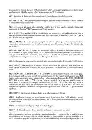 perteneciente al Comité Europeo de Normalización 'CEN', competente en el desarrollo de normas y 
certificaciones'. Edita las normas 'UNE' equivalentes a las 'DIN' alemanas. 
AFC : Acrónimo de Automatic Frecuency Control [Control automático de frecuencia] 
AGENTE DE USUARIO : Programa de usuario para gestionar correo electrónico (e-mail). También 
es conocido por su acrónimo 'AU'. 
AIS : Acrónimo de Advanced Information Service [Servicio de información avanzada] Servicio de 
tratamiento de datos de 'AT&T' por conmutación de paquetes. 
AJUSTE AUTOMáTICO DE LíNEA: Característica que mueve texto desde el final de una línea al 
principio de una nueva línea mientras se escribe. Hace innecesario el presionar la tecla ENTRAR al 
final de cada línea de un párrafo. 
ALFANUMERICO: Se utiliza generalmente para describir el teclado que contiene teclas alfabéticas 
y numéricas, en comparación con el teclado numérico, que sólo tiene teclas para los números del 
uno al nueve. 
ALGEBRA BOOLEANA: El álgebra del mecanismo lógico y de toma de decisiones desarrollada 
por el matemático inglés George Boole. De ella depende la capacidad que muestra el ordenador a la 
hora de tomar decisiones. Asimismo, gran parte de la fuerza del ordenador para demostrar un 
comportamiento inteligente reside en el uso del Algebra Booleana. 
ALGOL: Lenguaje de programación orientado a las matemáticas; siglas de Lenguaje ALGOrítmico. 
ALGORITMO : Procedimiento o conjunto de procedimientos que describen una asociación de 
datos lógicos destinados a la resolución de un problema. Los algoritmos permiten automatizar 
tareas. 
ALGORITMO DE ENCRIPTACIóN O DE CIFRADO : Sistema de encriptación (con mayor grado 
de sofisticación cada día) que permite mover información por las redes telemáticas con seguridad. 
Existen varios algoritmos, a cual más complejo y eficaz, destacando entre todos MD5, DES, DES2, 
RC3, RC4 y, sobre todo, el SSL (Secure Sockets Layer) de Netscape que, posiblemente, se 
convierta en el algoritmo que adopte definitivamente 'Internet'. Estos sofisticados algoritmos se 
caracterizan por sus claves de encriptación que oscilan entre 40 y 120 bits. Las claves de 
encriptación superiores a 40 bits no son legalmente exportables fuera de los EE.UU. por razones de 
seguridad. 
ALGORITMO: La secuencia de pasos dados en la solución de un problema. 
ALIAS : Seudónimo o apodo que se utilizan en los servicios interactivos (BBS, Videotex, redes y 
servicios en línea) en lugar de usar el nombre real con el fin de conservar el anonimato y/o acelerar 
la identificación. 
ALINE : Nombre comercial que recibe la 'RDSI' en Bélgica. 
ALOHA : Red de ordenadores de las islas Hawaii basada en transmisión vía radio. 
AM : Acrónimo de Amplitude Modulation [Amplitud modulada] La más sencilla de las fórmulas de 
modulación de los módems caída en desuso debido a la facilidad con la que es interferida. Las 
ondas de amplitud pequeña se representan por el '0' (cero) binario y las de amplitud grande por el '1' 
 