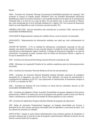binario. 
AMA : Acrónimo de Automatic Message Accounting [Contabilidad automática de mensaje]. Este 
acrónimo es inusual en España aunque Telefónica tiene una facilidad denominada facturación 
detallada que realiza las mismas funciones o sea la grabación diaria de los datos de la comunicación 
efectuada tanto si se trata de voz como de datos. En este último caso, la más conocida es 'Ibertex' 
que viene encabezada por el nivel utilizado mediante los 3 dígitos: 03x. Este sistema de facturación 
todavía no está disponible en todo el territorio nacional (octubre '95). 
AMERICA ON LINE : Servicio telemático más conocido por su acrónimo 'AOL', descrito en [EL 
GLOSARIO INFORMATICO]. 
ANALOGICO: Representación continua de variábles físicas, como la tensión o la intensidad. 
ANALóGICO : Representación de información mediante una señal que varía continuamente de 
forma. 
ANCHO DE BANDA : 1) Es la cantidad de información, normalmente expresada en bits por 
segundo, que puede transmitirse en una conexión durante la unidad de tiempo elegida. Es también 
conocido por su denominación inglesa: bandwith. 2) Rango de frecuencias asignadas a un canal de 
transmisión. Corresponde al ancho existente entre los límites de frecuencias inferior y superior en 
los que la atenuación cae 3 dB. 
ANF : Acrónimo de Advanced Networking Function [Función avanzada de red] 
ANIK : [Hermano (en esquimal)] Nombre de los satélites canadienses para las telecomunicaciones 
nacionales. 
ANS : Acrónimo de Automatic Network Shutdown [Cierre de red automático] 
ANSI : Acrónimo de American National Standards Institute [Instituto americano de estándares 
nacionales] Es el organismo, con sede en Nueva York, dedicado a las tareas de normalización y 
coordinación de estándares en EE.UU. cuya repercusión es internacional. Su homónimo europeo es 
el 'ETSI' y es miembro de 'ISO'. 
AOL : Acrónimo de America On Line [América en línea] Servicio telemático descrito en [EL 
GLOSARIO INFORMATICO]. 
APA : Acrónimo de Adaptative Packet Assembly [Ensamblado de paquete adaptativo] Esta técnica 
perteneciente a 'MNP-4' se traduce por envíos de paquetes más grandes cuando la línea este libre de 
ruidos e interferencias y disminución del tamaño de dichos paquetes en caso contrario. 
API : Acrónimo de Application Program Interface [Interfaz de programa de aplicación] 
APL: Siglas de Automatic Programming Language, un lenguaje desarrollado por Iverson, a 
principios de los años sesenta, que apoya una amplia serie de operadores y estructuras de datos. Usa 
un conjunto de caracteres no estándar. 
APLICACIóN : Aunque se suele utilizar indistintamente como sinónimo genérico de 'programa' es 
necesario subrayar que se trata de un tipo de programa específicamente dedicado al proceso de una 
función concreta dentro de la empresa. 
 