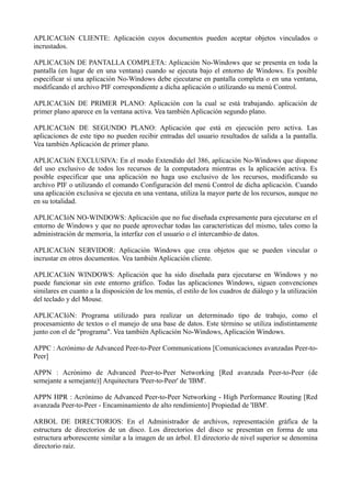 APLICACIóN CLIENTE: Aplicación cuyos documentos pueden aceptar objetos vinculados o 
incrustados. 
APLICACIóN DE PANTALLA COMPLETA: Aplicación No-Windows que se presenta en toda la 
pantalla (en lugar de en una ventana) cuando se ejecuta bajo el entorno de Windows. Es posible 
especificar si una aplicación No-Windows debe ejecutarse en pantalla completa o en una ventana, 
modificando el archivo PIF correspondiente a dicha aplicación o utilizando su menú Control. 
APLICACIóN DE PRIMER PLANO: Aplicación con la cual se está trabajando. aplicación de 
primer plano aparece en la ventana activa. Vea también Aplicación segundo plano. 
APLICACIóN DE SEGUNDO PLANO: Aplicación que está en ejecución pero activa. Las 
aplicaciones de este tipo no pueden recibir entradas del usuario resultados de salida a la pantalla. 
Vea también Aplicación de primer plano. 
APLICACIóN EXCLUSIVA: En el modo Extendido del 386, aplicación No-Windows que dispone 
del uso exclusivo de todos los recursos de la computadora mientras es la aplicación activa. Es 
posible especificar que una aplicación no haga uso exclusivo de los recursos, modificando su 
archivo PIF o utilizando el comando Configuración del menú Control de dicha aplicación. Cuando 
una aplicación exclusiva se ejecuta en una ventana, utiliza la mayor parte de los recursos, aunque no 
en su totalidad. 
APLICACIóN NO-WINDOWS: Aplicación que no fue diseñada expresamente para ejecutarse en el 
entorno de Windows y que no puede aprovechar todas las características del mismo, tales como la 
administración de memoria, la interfaz con el usuario o el intercambio de datos. 
APLICACIóN SERVIDOR: Aplicación Windows que crea objetos que se pueden vincular o 
incrustar en otros documentos. Vea también Aplicación cliente. 
APLICACIóN WINDOWS: Aplicación que ha sido diseñada para ejecutarse en Windows y no 
puede funcionar sin este entorno gráfico. Todas las aplicaciones Windows, siguen convenciones 
similares en cuanto a la disposición de los menús, el estilo de los cuadros de diálogo y la utilización 
del teclado y del Mouse. 
APLICACIóN: Programa utilizado para realizar un determinado tipo de trabajo, como el 
procesamiento de textos o el manejo de una base de datos. Este término se utiliza indistintamente 
junto con el de "programa". Vea también Aplicación No-Windows, Aplicación Windows. 
APPC : Acrónimo de Advanced Peer-to-Peer Communications [Comunicaciones avanzadas Peer-to- 
Peer] 
APPN : Acrónimo de Advanced Peer-to-Peer Networking [Red avanzada Peer-to-Peer (de 
semejante a semejante)] Arquitectura 'Peer-to-Peer' de 'IBM'. 
APPN HPR : Acrónimo de Advanced Peer-to-Peer Networking - High Performance Routing [Red 
avanzada Peer-to-Peer - Encaminamiento de alto rendimiento] Propiedad de 'IBM'. 
ARBOL DE DIRECTORIOS: En el Administrador de archivos, representación gráfica de la 
estructura de directorios de un disco. Los directorios del disco se presentan en forma de una 
estructura arborescente similar a la imagen de un árbol. El directorio de nivel superior se denomina 
directorio raíz. 
 