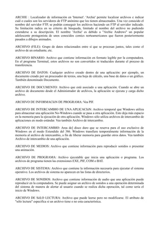 ARCHIE : Localizador de información en 'Internet'. 'Archie' permite localizar archivos e indicar 
cuál o cuales son los servidores de FTP anónimo que los tienen almacenados. Una vez conocido el 
nombre del servidor FTP, se podrán conseguir los archivos haciendo un FTP al servidor indicado. 
Su limitación radica en su criterio de búsqueda, limitado al nombre del archivo no pudiendo 
extenderse a su descripción. El nombre 'Archie' es debido a "Archie Andrews" un popular 
adolescente protagonista de unos conocidos comics norteamericanos que fueron posteriormente 
pasados a dibujos animados. 
ARCHIVO (FILE): Grupo de datos relacionados entre sí que se procesan juntos, tales como el 
archivo de un estudiante, etc. 
ARCHIVO BINARIO: Archivo que contiene información en formato legible por la computadora. 
En el programa Terminal, estos archivos no son convertidos ni traducidos durante el proceso de 
transferencia. 
ARCHIVO DE DATOS: Cualquier archivo creado dentro de una aplicación: por ejemplo, un 
documento creado por un procesador de textos, una hoja de cálculo, una base de datos o un gráfico. 
También denominado Documento. 
ARCHIVO DE DOCUMENTO: Archivo que está asociado a una aplicación. Cuando se abre un 
archivo de documento desde el Administrador de archivos, la aplicación se ejecuta y carga dicho 
archivo. 
ARCHIVO DE INFORMACIóN DE PROGRAMA: Vea PIF. 
ARCHIVO DE INTERCAMBIO DE UNA APLICACIóN: Archivo temporal que Windows utiliza 
para almacenar una aplicación No-Windows cuando se pasa a otra aplicación. Esto deja más espacio 
en la memoria para la ejecución de otra aplicación. Windows sólo utiliza archivos de intercambio de 
aplicaciones en modo estándar. Vea también Archivo de intercambio. 
ARCHIVO DE INTERCAMBIO: Area de] disco duro que se reserva para el uso exclusivo de 
Windows en el modo Extendido del 386. Windows transfiere temporalmente información de la 
memoria al archivo de intercambio, a fin de liberar memoria para guardar otros datos. Vea también 
Archivo de intercambio de una aplicación. 
ARCHIVO DE MEDIOS: Archivo que contiene información para reproducir sonidos o presentar 
una animación. 
ARCHIVO DE PROGRAMA: Archivo ejecutable que inicia una aplicación o programa. Los 
archivos de programa tienen las extensiones EXE, PIF, COM o BAT. 
ARCHIVO DE SISTEMA: Archivo que contiene la información necesaria para ejecutar el sistema 
operativo. Los archivos de sistema no aparecen en las listas de directorios. 
ARCHIVO DE SONIDOS: Archivo que contiene información de audio que una aplicación puede 
reproducir en la computadora. Se puede asignar un archivo de sonidos a una operación determinada 
del sistema de manera de alertar al usuario cuando se realiza dicha operación, tal como sería el 
inicio de Windows. 
ARCHIVO DE SóLO LECTURA: Archivo que puede leerse pero no modificarse. El atributo de 
"sólo lectura" especifica si un archivo tiene o no esta característica. 
 