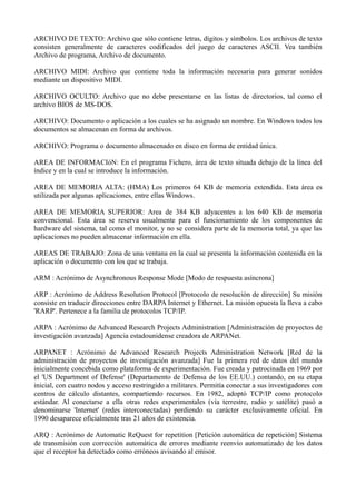 ARCHIVO DE TEXTO: Archivo que sólo contiene letras, dígitos y símbolos. Los archivos de texto 
consisten generalmente de caracteres codificados del juego de caracteres ASCII. Vea también 
Archivo de programa, Archivo de documento. 
ARCHIVO MIDI: Archivo que contiene toda la información necesaria para generar sonidos 
mediante un dispositivo MIDI. 
ARCHIVO OCULTO: Archivo que no debe presentarse en las listas de directorios, tal como el 
archivo BIOS de MS-DOS. 
ARCHIVO: Documento o aplicación a los cuales se ha asignado un nombre. En Windows todos los 
documentos se almacenan en forma de archivos. 
ARCHIVO: Programa o documento almacenado en disco en forma de entidad única. 
AREA DE INFORMACIóN: En el programa Fichero, área de texto situada debajo de la línea del 
índice y en la cual se introduce la información. 
AREA DE MEMORIA ALTA: (HMA) Los primeros 64 KB de memoria extendida. Esta área es 
utilizada por algunas aplicaciones, entre ellas Windows. 
AREA DE MEMORIA SUPERIOR: Area de 384 KB adyacentes a los 640 KB de memoria 
convencional. Esta área se reserva usualmente para el funcionamiento de los componentes de 
hardware del sistema, tal como el monitor, y no se considera parte de la memoria total, ya que las 
aplicaciones no pueden almacenar información en ella. 
AREAS DE TRABAJO: Zona de una ventana en la cual se presenta la información contenida en la 
aplicación o documento con los que se trabaja. 
ARM : Acrónimo de Asynchronous Response Mode [Modo de respuesta asíncrona] 
ARP : Acrónimo de Address Resolution Protocol [Protocolo de resolución de dirección] Su misión 
consiste en traducir direcciones entre DARPA Internet y Ethernet. La misión opuesta la lleva a cabo 
'RARP'. Pertenece a la familia de protocolos TCP/IP. 
ARPA : Acrónimo de Advanced Research Projects Administration [Administración de proyectos de 
investigación avanzada] Agencia estadounidense creadora de ARPANet. 
ARPANET : Acrónimo de Advanced Research Projects Administration Network [Red de la 
administración de proyectos de investigación avanzada] Fue la primera red de datos del mundo 
inicialmente concebida como plataforma de experimentación. Fue creada y patrocinada en 1969 por 
el 'US Department of Defense' (Departamento de Defensa de los EE.UU.) contando, en su etapa 
inicial, con cuatro nodos y acceso restringido a militares. Permitía conectar a sus investigadores con 
centros de cálculo distantes, compartiendo recursos. En 1982, adoptó TCP/IP como protocolo 
estándar. Al conectarse a ella otras redes experimentales (vía terrestre, radio y satélite) pasó a 
denominarse 'Internet' (redes interconectadas) perdiendo su carácter exclusivamente oficial. En 
1990 desaparece oficialmente tras 21 años de existencia. 
ARQ : Acrónimo de Automatic ReQuest for repetition [Petición automática de repetición] Sistema 
de transmisión con corrección automática de errores mediante reenvío automatizado de los datos 
que el receptor ha detectado como erróneos avisando al emisor. 
 