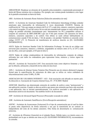 ARRASTRAR: Desplazar un elemento de la pantalla seleccionándolo y manteniendo presionado el 
botón del Mouse mientras éste se desplaza. Por ejemplo, una ventana puede trasladarse a otro lugar 
de la pantalla arrastrando su barra de título. 
ARS : Acrónimo de Automatic Route Selection [Selección automática de ruta] 
ASCII : 1) Acrónimo de American Standard Code for Information Interchange [Código estándar 
americano para intercambio de información] A veces denominado USASCII. Sistema de 
codificación de 7 bits que asigna un número del 0 al 127 a cada letra, número, caracteres especiales 
y de control recogidos. El uso del octavo bit no está tan estandarizado aunque se suele utilizar como 
código de paridad calculado (normalmente par). Internamente los PCs compatibles utilizan el 
conjunto de caracteres de IBM (EBCDIC) que usa 8 bits para mostrar 256 caracteres de letras, 
números, caracteres especiales y de control. Este último se suele utilizar habitualmente en 
comunicaciones usando 8 bits de datos, 1 bit de parada y sin paridad. También es conocido como 
código CCITT nº5. 2) Protocolo de transferencia de archivos descrito en [EL GLOSARIO 
INFORMATICO]. 
ASCII: Siglas de American Standar Code for Information Exchange. Se trata de un código casi 
universal para caracteres, números y símbolos, asignándole un número entre el 0 y el 255 a cada 
uno de ellos, como por ejemplo, el 65 para la letra A. 
ASCII: Siglas de código estadounidense de intercambio de información; conjunto de códigos 
utilizados por casi todos los ordenadores para representar letras, números y ciertos signos de 
puntuación. 
ASLAN : Acrónimo de 'Asociación LAN'. Esta asociación tiene como objetivos fomentar y velar 
por la difusión, utilización y desarrollo de las redes de área local. 
ASN.1 : Acrónimo de Abstract Syntax Notation One [Notación uno de sintaxis abstracta] Lenguaje 
formal para la especificación de estructuras de datos que se utiliza en varios estándares de 
telecomunicaciones como X.400 y X.500. 
ASOCIACIóN DE USUARIOS INTERNET / AUI : Está asociación está ubicada en nuestro país. 
Su dirección es: Asociación de Usuarios Internet Goya, 85 - 4º B 28001 Madrid 
ASOCIAR: Identificar una determinada extensión de nombre de archivo como "perteneciente" a 
una aplicación concreta. Cuando se abra un archivo que posea una extensión que haya sido asociada 
a una aplicación, ésta se iniciará autornáticarnente. Los archivos asociados a una aplicación se 
denominan archivos de documento. Vea también Archivo de documento. 
ASP : Acrónimo de Advanced Signal Processor [Procesador avanzado de señal] 
ASR : Acrónimo de Automatic Send/Receive [Envío/Recepción automáticos] 
ASYNC : Acrónimo de Asyncronous [Asíncrono] Es el tipo de comunicación por el cual los datos 
se pasan entre dispositivos de forma asíncrona o sea que la transmisión de un carácter es 
independiente del resto de los demás caracteres. Otra forma de denominarla es: comunicación 
asíncrona. 
AT : Acrónimo de ATtention [Atención] en el estándar Hayes. Debido tanto a su interés como a la 
profundidad con la que se aborda este tema en [EL GLOSARIO INFORMATICO], recomendamos 
su consulta. 
 