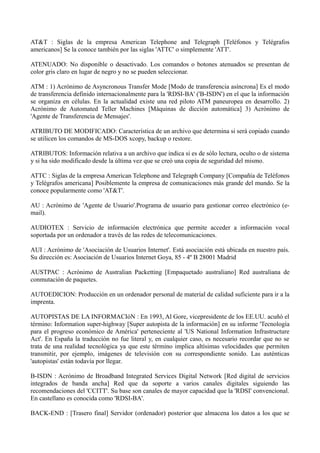 AT&T : Siglas de la empresa American Telephone and Telegraph [Teléfonos y Telégrafos 
americanos] Se la conoce también por las siglas 'ATTC' o simplemente 'ATT'. 
ATENUADO: No disponible o desactivado. Los comandos o botones atenuados se presentan de 
color gris claro en lugar de negro y no se pueden seleccionar. 
ATM : 1) Acrónimo de Asyncronous Transfer Mode [Modo de transferencia asíncrona] Es el modo 
de transferencia definido internacionalmente para la 'RDSI-BA' ('B-ISDN') en el que la información 
se organiza en células. En la actualidad existe una red piloto ATM paneuropea en desarrollo. 2) 
Acrónimo de Automated Teller Machines [Máquinas de dicción automática] 3) Acrónimo de 
'Agente de Transferencia de Mensajes'. 
ATRIBUTO DE MODIFICADO: Característica de un archivo que determina si será copiado cuando 
se utilicen los comandos de MS-DOS xcopy, backup o restore. 
ATRIBUTOS: Información relativa a un archivo que indica si es de sólo lectura, oculto o de sistema 
y si ha sido modificado desde la última vez que se creó una copia de seguridad del mismo. 
ATTC : Siglas de la empresa American Telephone and Telegraph Company [Compañía de Teléfonos 
y Telégrafos americana] Posiblemente la empresa de comunicaciones más grande del mundo. Se la 
conoce popularmente como 'AT&T'. 
AU : Acrónimo de 'Agente de Usuario'.Programa de usuario para gestionar correo electrónico (e-mail). 
AUDIOTEX : Servicio de información electrónica que permite acceder a información vocal 
soportada por un ordenador a través de las redes de telecomunicaciones. 
AUI : Acrónimo de 'Asociación de Usuarios Internet'. Está asociación está ubicada en nuestro país. 
Su dirección es: Asociación de Usuarios Internet Goya, 85 - 4º B 28001 Madrid 
AUSTPAC : Acrónimo de Australian Packetting [Empaquetado australiano] Red australiana de 
conmutación de paquetes. 
AUTOEDICION: Producción en un ordenador personal de material de calidad suficiente para ir a la 
imprenta. 
AUTOPISTAS DE LA INFORMACIóN : En 1993, Al Gore, vicepresidente de los EE.UU. acuñó el 
término: Information super-highway [Super autopista de la información] en su informe 'Tecnología 
para el progreso económico de América' perteneciente al 'US National Information Infrastructure 
Act'. En España la traducción no fue literal y, en cualquier caso, es necesario recordar que no se 
trata de una realidad tecnológica ya que este término implica altísimas velocidades que permiten 
transmitir, por ejemplo, imágenes de televisión con su correspondiente sonido. Las auténticas 
'autopistas' están todavía por llegar. 
B-ISDN : Acrónimo de Broadband Integrated Services Digital Network [Red digital de servicios 
integrados de banda ancha] Red que da soporte a varios canales digitales siguiendo las 
recomendaciones del 'CCITT'. Su base son canales de mayor capacidad que la 'RDSI' convencional. 
En castellano es conocida como 'RDSI-BA'. 
BACK-END : [Trasero final] Servidor (ordenador) posterior que almacena los datos a los que se 
 