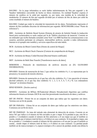 BAUDIO : En la jerga informática se suele hablar indistintamente de 'bits por segundo' y de 
'baudios' habiéndose convertido de hecho en falsos sinónimos. En realidad 'baudios' expresa el 
número de cambios en la señal por segundo; es, por tanto, una medida de la velocidad de 
modulación. El número de bits por segundo dividido por el número de bits de datos por señal da 
como resultado el número de baudios. 
BAUDIO: Unidad que mide la velocidad de transmisión de los datos. Normalmente representa el 
número de bits (unidades discretas de información) por segundo. BENCHMARK (véase "Punto de 
referencia"). 
BBS : Acrónimo de Bulletin Board System [Sistema de pizarra de boletín] Siendo la traducción 
literal poco esclarecedora se suele canjear por la de 'Tablero electrónico de anuncios'. Consiste en 
un ordenador que recibe llamadas actuando como 'host'. Los BBS facilitan las comunicaciones a sus 
usuarios, permiten participar en coloquios, intercambiar archivos, acceder a redes (últimamente 
Internet es el ejemplo más notable) y servicios específicos de toda índole. 
BCB : Acrónimo de Block Control Byte [Octeto de control de bloque] 
BCC : Acrónimo de Block Check Character [Carácter de comprobación de bloque] 
BCD : Acrónimo de Binary Coded Decimal [Decimal binario codificado] 
BDT : Acrónimo de Bulk Data Transfer [Transferencia masiva de datos] 
BIMODEM : Protocolo de transferencia de archivos descrito en [EL GLOSARIO 
INFORMATICO]. 
BINARIO: Sistema de numeración de base 2 que utiliza los símbolos 0 y 1; se representan por la 
presencia y la ausencia de tensión eléctrica. 
BINARIO: Sistema de numeración en el que hay sólo dos símbolos, 0 y 1 (en oposición al sistema 
decimal ordinario, en el que hay diez símbolos: 0, 1, 2, 3, 4, 5, 6, 7, 8 y 9). Los ordenadores 
"piensan" en términos binarios. 
BIND SESSION : [Sesión cautiva] 
BINHEX : Acrónimo de BINary HEXadecimal [Binario Hexadecimal] Algoritmo que codifica 
información binaria en formato ASCII de siete bits permitiendo transferencia de datos y archivos. 
BIT DE INICIO : Primer bit en un conjunto de datos que indica que los siguientes son datos. 
Termina con un bit de parada. 
BIT DE PARADA : Ultimo bit en un conjunto de datos que indica que los anteriores son datos. 
Comienza con un bit de inicio. 
BIT DE PARIDAD : Se trata del método más elemental de detección de errores. Consiste en un 
único 'bit' que indica si el número de bits enviados es par o impar. Si la paridad es par, este bit se 
pondrá a 1 (verdadero) cuando el número de bits anteriores a él sea impar (ya que él también se 
cuenta, siendo par el número total de bits) y a 0 (falso) en caso contrario. Si la paridad es impar, este 
bit se pondrá a 1 (verdadero) cuando el número de bits anteriores a él sea par (ya que él también se 
cuenta , siendo impar el número total de bits) y a 0 (falso) en caso contrario. La paridad puede 
también ser de marca (siempre a 1), espacio (siempre a 0) o carecer de paridad, siendo esta última la 
 