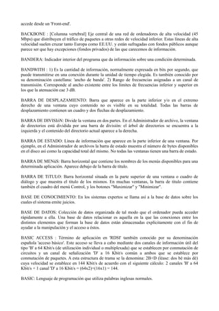 accede desde un 'Front-end'. 
BACKBONE : [Columna vertebral] Eje central de una red de ordenadores de alta velocidad (45 
Mbps) que distribuyen el tráfico de paquetes a otras redes de velocidad inferior. Estas líneas de alta 
velocidad suelen cruzar tanto Europa como EE.UU. y están sufragadas con fondos públicos aunque 
parece ser que hay excepciones (fondos privados) de las que carecemos de información. 
BANDERA: Indicador interior del programa que da información sobre una condición determinada. 
BANDWITH : 1) Es la cantidad de información, normalmente expresada en bits por segundo, que 
puede transmitirse en una conexión durante la unidad de tiempo elegida. Es también conocido por 
su denominación castellana: 'ancho de banda'. 2) Rango de frecuencias asignadas a un canal de 
transmisión. Corresponde al ancho existente entre los límites de frecuencias inferior y superior en 
los que la atenuación cae 3 dB. 
BARRA DE DESPLAZAMIENTO: Barra que aparece en la parte inferior y/o en el extremo 
derecho de una ventana cuyo contenido no es visible en su totalidad. Todas las barras de 
desplazamiento contienen un cuadro y dos flechas de desplazamiento. 
BARRA DE DIVISIóN: Divide la ventana en dos partes. En el Administrador de archivo, la ventana 
de directorios está dividida por una barra de división: el árbol de directorios se encuentra a la 
izquierda y el contenido del directorio actual aparece a la derecha. 
BARRA DE ESTADO: Línea de información que aparece en la parte inferior de una ventana. Por 
ejemplo, en el Administrador de archivos la barra de estado muestra el número de bytes disponibles 
en el disco así como la capacidad total del mismo. No todas las ventanas tienen una barra de estado. 
BARRA DE MENúS: Barra horizontal que contiene los nombres de los menús disponibles para una 
determinada aplicación. Aparece debajo de la barra de título. 
BARRA DE TíTULO: Barra horizontal situada en la parte superior de una ventana o cuadro de 
diálogo y que muestra el título de los mismos. En muchas ventanas, la barra de título contiene 
también el cuadro del menú Control, y los botones "Maximizar" y "Minimizar". 
BASE DE CONOCIMIENTO: En los sistemas expertos se llama así a la base de datos sobre los 
cuales el sistema emite juicios. 
BASE DE DATOS: Colección de datos organizada de tal modo que el ordenador pueda acceder 
rápidamente a ella. Una base de datos relacionar es aquella en la que las conexiones entre los 
distintos elementos que forman la base de datos están almacenadas explícitamente con el fin de 
ayudar a la manipulación y el acceso a éstos. 
BASIC ACCESS : Término de aplicación en 'RDSI' también conocido por su denominación 
española 'acceso básico'. Este acceso se lleva a cabo mediante dos canales de información útil del 
tipo 'B' a 64 Kbit/s (de utilización individual o multiplexada) que se establecen por conmutación de 
circuitos y un canal de señalización 'D' a 16 Kbit/s común a ambos que se establece por 
conmutación de paquetes. A esta estructura de trama se la denomina: 2B+D (léase: dos bé más dé) 
cuya velocidad se establece en 144 Kbit/s de acuerdo con el siguiente cálculo: 2 canales 'B' a 64 
Kbit/s + 1 canal 'D' a 16 Kbit/s = (64x2)+(16x1) = 144. 
BASIC: Lenguaje de programación que utiliza palabras inglesas normales. 
 