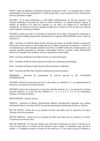 BASIC: Siglas de Beginners All-purpose Symbolic Instruction Code,- es el lenguaje que se utiliza 
generalmente en los microordenadores. Es fácil de aprender, ya que la mayoría de las instrucciones 
son muy parecidas al inglés. 
BAUDIO : En la jerga informática se suele hablar indistintamente de 'bits por segundo' y de 
'baudios' habiéndose convertido de hecho en falsos sinónimos. En realidad 'baudios' expresa el 
número de cambios en la señal por segundo; es, por tanto, una medida de la velocidad de 
modulación. El número de bits por segundo dividido por el número de bits de datos por señal da 
como resultado el número de baudios. 
BAUDIO: Unidad que mide la velocidad de transmisión de los datos. Normalmente representa el 
número de bits (unidades discretas de información) por segundo. BENCHMARK (véase "Punto de 
referencia"). 
BBS : Acrónimo de Bulletin Board System [Sistema de pizarra de boletín] Siendo la traducción 
literal poco esclarecedora se suele canjear por la de 'Tablero electrónico de anuncios'. Consiste en 
un ordenador que recibe llamadas actuando como 'host'. Los BBS facilitan las comunicaciones a sus 
usuarios, permiten participar en coloquios, intercambiar archivos, acceder a redes (últimamente 
Internet es el ejemplo más notable) y servicios específicos de toda índole. 
BCB : Acrónimo de Block Control Byte [Octeto de control de bloque] 
BCC : Acrónimo de Block Check Character [Carácter de comprobación de bloque] 
BCD : Acrónimo de Binary Coded Decimal [Decimal binario codificado] 
BDT : Acrónimo de Bulk Data Transfer [Transferencia masiva de datos] 
BIMODEM : Protocolo de transferencia de archivos descrito en [EL GLOSARIO 
INFORMATICO]. 
BINARIO: Sistema de numeración de base 2 que utiliza los símbolos 0 y 1; se representan por la 
presencia y la ausencia de tensión eléctrica. 
BINARIO: Sistema de numeración en el que hay sólo dos símbolos, 0 y 1 (en oposición al sistema 
decimal ordinario, en el que hay diez símbolos: 0, 1, 2, 3, 4, 5, 6, 7, 8 y 9). Los ordenadores 
"piensan" en términos binarios. 
BIND SESSION : [Sesión cautiva] 
BINHEX : Acrónimo de BINary HEXadecimal [Binario Hexadecimal] Algoritmo que codifica 
información binaria en formato ASCII de siete bits permitiendo transferencia de datos y archivos. 
BIT DE INICIO : Primer bit en un conjunto de datos que indica que los siguientes son datos. 
Termina con un bit de parada. 
BIT DE PARADA : Ultimo bit en un conjunto de datos que indica que los anteriores son datos. 
Comienza con un bit de inicio. 
BIT DE PARIDAD : Se trata del método más elemental de detección de errores. Consiste en un 
único 'bit' que indica si el número de bits enviados es par o impar. Si la paridad es par, este bit se 
pondrá a 1 (verdadero) cuando el número de bits anteriores a él sea impar (ya que él también se 
 