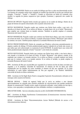 BOTóN DE COMANDO: Botón en un cuadro de diálogo que lleva a cabo una determinada acción. 
Los botones de comando suelen tener asignado un nombre que describe la acción que realizan (por 
ejemplo, "Cancelar", "Ayuda" o "Instalar"). Cuando se selecciona un botón de comando cuyo 
nombre va seguido de puntos suspensivos (por ejemplo, Examinar..). aparecerá otro cuadro de 
diálogo. 
BOTóN DE OPCIóN: Pequeño botón circular que aparece en un cuadro de diálogo. Dentro de un 
grupo de botones de opción relacionados sólo se puede seleccionar uno. 
BOTóN MAXIMIZAR: Pequeño cuadro que contiene una flecha hacia arriba y que está a la 
derecha en la barra de título. Si se utiliza un Mouse, se puede hacer clic en el botón "Maximizar" 
para ampliar una ventana hasta su tamaño máximo. También es posible emplear el comando 
Maximizar del menú Control. 
BOTóN MINIMIZAR: Pequeño cuadro que contiene una flecha hacia abajo y que está a la derecha 
en la barra de título. Si se utiliza un Mouse, se puede seleccionar el botón "Minimizar" para reducir 
la ventana a un icono. También puede emplearse el comando Minimizar del menú Control. 
BOTóN PREDETERMINADO: Botón de comando que Windows selecciona automáticamente en 
algunos cuadros de diálogo. El botón predeterminado aparece rodeado de un borde más oscuro, lo 
que indica que será seleccionado si se presiona la tecla ENTRAR. Se puede hacer caso omiso del 
botón predeterminado eligiendo el botón "Cancelar" u otro botón de comando. 
BOTóN RESTAURAR: Pequeño botón que contiene una flecha hacia arriba y otra hacia abajo y 
está situado a la derecha en la barra de título. El botón "Restaurar" sólo aparece cuando se ha 
ampliado una ventana a su tamaño máximo. Si se utiliza un Mouse, se puede emplear este botón 
para que la ventana vuelva a su tamaño anterior. Si se utiliza el teclado, se puede emplear el 
comando Restaurar del menú Control. 
BPS : Acrónimo de Bits per second [Bits por segundo] Es el número de bits de datos enviados por 
segundo y es la auténtica velocidad de transmisión. El número de bits de datos por señal 
multiplicado por los baudios da como resultado el número de bits por segundo. En la jerga 
informática se suele hablar indistintamente de 'bits por segundo' y de 'baudios' habiéndose 
convertido de hecho en falsos sinónimos. 
BRB : Acrónimo de Be Right Back [Vuelvo enseguida] Expresión frecuentemente utilizada en los 
mensajes entre usuarios de Internet. 
BREAK SIGNAL : [Señal de ruptura] Señal que le envía un módem a otro durante 
aproximadamente un segundo para eliminar problemas de sincronización que puedan producirse 
durante la comunicación. Pueden existir, según el protocolo utilizado, varias señales de este tipo e, 
incluso, verse apoyadas o reemplazadas por otras utilidades similares o complementarias. 
BRS/AFTER DARK : Servicio telemático descrito en [EL GLOSARIO INFORMATICO]. 
BSC : Acrónimo de Binary Synchronous Communications [Comunicaciones síncronas binarias] 
Protocolo propiedad de 'IBM. 
BTAM : Acrónimo de Basic Telecommunications Access Method [Método de acceso a las 
telecomunicaciones básicas] 
 