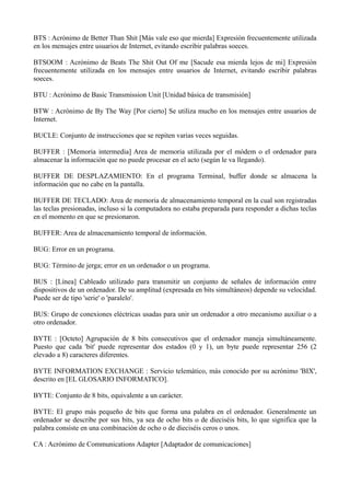 BTS : Acrónimo de Better Than Shit [Más vale eso que mierda] Expresión frecuentemente utilizada 
en los mensajes entre usuarios de Internet, evitando escribir palabras soeces. 
BTSOOM : Acrónimo de Beats The Shit Out Of me [Sacude esa mierda lejos de mi] Expresión 
frecuentemente utilizada en los mensajes entre usuarios de Internet, evitando escribir palabras 
soeces. 
BTU : Acrónimo de Basic Transmission Unit [Unidad básica de transmisión] 
BTW : Acrónimo de By The Way [Por cierto] Se utiliza mucho en los mensajes entre usuarios de 
Internet. 
BUCLE: Conjunto de instrucciones que se repiten varias veces seguidas. 
BUFFER : [Memoria intermedia] Area de memoria utilizada por el módem o el ordenador para 
almacenar la información que no puede procesar en el acto (según le va llegando). 
BUFFER DE DESPLAZAMIENTO: En el programa Terminal, buffer donde se almacena la 
información que no cabe en la pantalla. 
BUFFER DE TECLADO: Area de memoria de almacenamiento temporal en la cual son registradas 
las teclas presionadas, incluso si la computadora no estaba preparada para responder a dichas teclas 
en el momento en que se presionaron. 
BUFFER: Area de almacenamiento temporal de información. 
BUG: Error en un programa. 
BUG: Término de jerga; error en un ordenador o un programa. 
BUS : [Línea] Cableado utilizado para transmitir un conjunto de señales de información entre 
dispositivos de un ordenador. De su amplitud (expresada en bits simultáneos) depende su velocidad. 
Puede ser de tipo 'serie' o 'paralelo'. 
BUS: Grupo de conexiones eléctricas usadas para unir un ordenador a otro mecanismo auxiliar o a 
otro ordenador. 
BYTE : [Octeto] Agrupación de 8 bits consecutivos que el ordenador maneja simultáneamente. 
Puesto que cada 'bit' puede representar dos estados (0 y 1), un byte puede representar 256 (2 
elevado a 8) caracteres diferentes. 
BYTE INFORMATION EXCHANGE : Servicio telemático, más conocido por su acrónimo 'BIX', 
descrito en [EL GLOSARIO INFORMATICO]. 
BYTE: Conjunto de 8 bits, equivalente a un carácter. 
BYTE: El grupo más pequeño de bits que forma una palabra en el ordenador. Generalmente un 
ordenador se describe por sus bits, ya sea de ocho bits o de dieciséis bits, lo que significa que la 
palabra consiste en una combinación de ocho o de dieciséis ceros o unos. 
CA : Acrónimo de Communications Adapter [Adaptador de comunicaciones] 
 