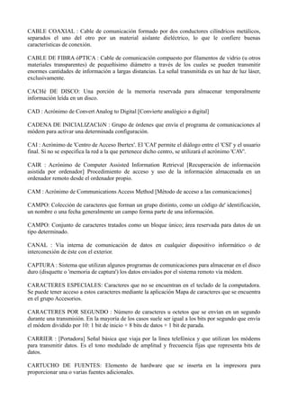 CABLE COAXIAL : Cable de comunicación formado por dos conductores cilíndricos metálicos, 
separados el uno del otro por un material aislante dieléctrico, lo que le confiere buenas 
características de conexión. 
CABLE DE FIBRA óPTICA : Cable de comunicación compuesto por filamentos de vidrio (u otros 
materiales transparentes) de pequeñísimo diámetro a través de los cuales se pueden transmitir 
enormes cantidades de información a largas distancias. La señal transmitida es un haz de luz láser, 
exclusivamente. 
CACHé DE DISCO: Una porción de la memoria reservada para almacenar temporalmente 
información leída en un disco. 
CAD : Acrónimo de Convert Analog to Digital [Convierte analógico a digital] 
CADENA DE INICIALIZACIóN : Grupo de órdenes que envía el programa de comunicaciones al 
módem para activar una determinada configuración. 
CAI : Acrónimo de 'Centro de Acceso Ibertex'. El 'CAI' permite el diálogo entre el 'CSI' y el usuario 
final. Si no se especifica la red a la que pertenece dicho centro, se utilizará el acrónimo 'CAV'. 
CAIR : Acrónimo de Computer Assisted Information Retrieval [Recuperación de información 
asistida por ordenador] Procedimiento de acceso y uso de la información almacenada en un 
ordenador remoto desde el ordenador propio. 
CAM : Acrónimo de Communications Access Method [Método de acceso a las comunicaciones] 
CAMPO: Colección de caracteres que forman un grupo distinto, como un código de' identificación, 
un nombre o una fecha generalmente un campo forma parte de una información. 
CAMPO: Conjunto de caracteres tratados como un bloque único; área reservada para datos de un 
tipo determinado. 
CANAL : Vía interna de comunicación de datos en cualquier dispositivo informático o de 
interconexión de éste con el exterior. 
CAPTURA : Sistema que utilizan algunos programas de comunicaciones para almacenar en el disco 
duro (disquette o 'memoria de captura') los datos enviados por el sistema remoto vía módem. 
CARACTERES ESPECIALES: Caracteres que no se encuentran en el teclado de la computadora. 
Se puede tener acceso a estos caracteres mediante la aplicación Mapa de caracteres que se encuentra 
en el grupo Accesorios. 
CARACTERES POR SEGUNDO : Número de caracteres u octetos que se envían en un segundo 
durante una transmisión. En la mayoría de los casos suele ser igual a los bits por segundo que envía 
el módem dividido por 10: 1 bit de inicio + 8 bits de datos + 1 bit de parada. 
CARRIER : [Portadora] Señal básica que viaja por la línea telefónica y que utilizan los módems 
para transmitir datos. Es el tono modulado de amplitud y frecuencia fijas que representa bits de 
datos. 
CARTUCHO DE FUENTES: Elemento de hardware que se inserta en la impresora para 
proporcionar una o varias fuentes adicionales. 
 