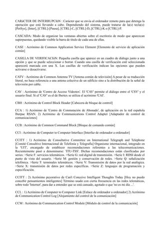 CARáCTER DE INTERRUPCIóN : Carácter que se envía al ordenador remoto para que detenga la 
operación que está llevando a cabo. Dependiendo del sistema, puede tratarse de la(s) tecla(s): 
[PetSys], [Inter], [CTRL]-[Pausa], [CTRL]-C, [CTRL]-D, [CTRL]-K o [CTRL]-P. 
CASCADA: Modo de organizar las ventanas abiertas sobre el escritorio de modo que aparezcan 
superpuestas, quedando visible la barra de título de cada una de ellas. 
CASE : Acrónimo de Common Application Service Element [Elemento de servicio de aplicación 
común] 
CASILLA DE VERIFICACIóN: Pequeña casilla que aparece en un cuadro de diálogo junto a una 
opción y que se puede seleccionar o borrar. Cuando una casilla de verificación esté seleccionada 
aparecerá marcada con una X. Las casillas de verificación indican las opciones que pueden 
activarse o desactivarse. 
CATV : Acrónimo de Common Antenna TV [Antena común de televisión] A pesar de su traducción 
literal, no hace referencia a una antena colectiva de un edificio sino a la distribución de la señal de 
televisión por cable. 
CAV : Acrónimo de 'Centro de Acceso Videotex'. El 'CAV' permite el diálogo entre el 'CSV' y el 
usuario final. Si el 'CAV' es el de Ibertex se utiliza el acrónimo 'CAI'. 
CBH : Acrónimo de Control Block Header [Cabecera de bloque de control] 
CCA : 1) Acrónimo de 'Centro de Conmutación de Abonado', de aplicación en la red española 
Iberpac RSAN. 2) Acrónimo de Communications Control Adapter [Adaptador de control de 
comunicaciones] 
CCB : Acrónimo de Common Command Block [Bloque de comando común] 
CCI : Acrónimo de Computer to Computer Interface [Interfaz de ordenador a ordenador] 
CCITT : 1) Acrónimo de Consultative Committee on International Telegraph and Telephone 
[Comité Consultivo Internacional de Telefonía y Telegrafía] Organismo internacional, integrado en 
la 'UIT', encargado de establecer recomendaciones referentes a las telecomunicaciones. 
Recientemente pasó a denominarse: 'ITU-TSS'. Dichas recomendaciones están clasificadas por 
series: >Serie F: servicios telemáticos. >Serie G: red digital de transmisión. >Serie I: RDSI desde el 
punto de vista del usuario. >Serie M: gestión y conservación de redes. >Serie Q: señalización 
telefónica. >Serie T: terminales telemáticos. >Serie V: Transmisión de datos por la red analógica. 
>Serie X: transmisión de datos por redes específicas. >Serie Z: lenguajes de programación y 
especificación. 
CCITT : 2) Acrónimo peyorativo de Can't Conceive Intelligent Thoughts Today [Hoy no puedo 
concebir pensamientos inteligentes] Término usado con cierta frecuencia en las redes telemáticas, 
sobre todo 'Internet', para dar a entender que se está cansado, agotado o que 'no es mi día ...'. 
CCL : 1) Acrónimo de Computer to Computer Link [Enlace de ordenador a ordenador] 2) Acrónimo 
de Communication Control Log [Alojamiento del control de la comunicación] 
CCM : Acrónimo de Communication Control Module [Módulo de control de la comunicación] 
 