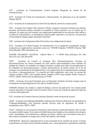CCP : Acrónimo de Communications Control Program [Programa de control de las 
comunicaciones] 
CCR : Acrónimo de 'Centro de Conmutación y Retransmisión', de aplicación en la red española 
'Iberpac RSAN'. 
CCU : Acrónimo de Communication Control Unit [Unidad de control de comunicación] 
CD-I : Acrónimo de Compact Disc Interactive [Disco compacto interactivo] Sistema que permite 
presentar información (juegos incluidos) en pantalla de forma interactiva con el usuario que lo 
manipula. Se espera que este formato vaya adquiriendo popularidad en los próximos años debido a 
su poder de comunicación y la facilidad que supone poder conectarlo a un televisor convencional 
sin necesidad de ningún equipo informático adicional. 
CDF : Acrónimo de Configuration Data File [Archivo de configuración de datos] 
CEN : Acrónimo de 'Comité Europeo de Normalización'. Es el organismo normalizador europeo 
compuesto por organizaciones nacionales como son: 'AENOR' (España), 'AFNOR' (Francia), 'BSI' 
(Gran Bretaña), 'DIN' (Alemania), etc. 
CENTRE TELEMàTIC VALENCIà : Gabriel Miró, 4 - 1º 03590 Altea (Alicante) Tel: (96) 
584.52.91 Fax: (96) 584.48.96 
CEPT : Acrónimo de Council of European Post Telecommunications [Consejo de 
telecomunicaciones de correos europeas] Se suele utilizar equivocadamente como sinónimo de 
estándar de videotex. En realidad es un órgano consultivo europeo que realiza recomendaciones en 
los estándares de telecomunicaciones y normas administrativas de interés común con el fin de 
conseguir una normalización (estandarización) y una organización de las administraciones europeas 
de correos y telecomunicaciones.. Es conocido por haber establecido, entre otras, las normas del 
videotex europeo: CEPT-1 (por ejemplo Ibertex, España), CEPT-2 (por ejemplo Teletel, Francia) y 
CEPT-3. Desde 1988 ha sido reemplazado por el 'ETSI'. 
CERN : Acrónimo de Conseil Européen pour la Recherche Nucléaire [Consejo europeo para la 
investigación nuclear] Organización con sede en Ginebra (Suiza). 
CERRAR: Eliminar una ventana o cuadro de diálogo o salir de una aplicación. Una ventana puede 
cerrarse utilizando el comando Cerrar del menú Control. Cerrar una ventana de aplicación equivale 
a salir de dicha aplicación. 
CGI : Acrónimo de Common Gateway Interface [Interfaz común de puerta de acceso] 
CHAP : Acrónimo de Challenge-Handshake Authentication Protocol [Protocolo de autentificación 
'Challenge-Handshake'] Este protocolo permite diversos tipos de algoritmos de cifrado o 
encriptación como: 'MD5' y 'DES'. 
CHAT : [Charla] Las conversaciones electrónicas entre personas suelen denominarse 'chat' en todos 
los países de habla sajona. En los países de habla latina como España se han acuñado otros términos 
como: tele-diálogos, tele-conferencias o diálogos en directo. Permite una conversación entre dos o 
más usuarios conectados en tiempo real a través del monitor y del teclado. 
CHECKSUM : [Suma de comprobación] Es el más elemental de los controles de errores. Consiste 
normalmente en un único octeto obtenido mediante una o varias operaciones matemáticas realizadas 
 