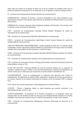 sobre todos los octetos de un bloque de datos con el fin de controlar los posibles errores que se 
produzcan durante una transmisión. Si el 'checksum' no es el esperado se reenvía el bloque erróneo. 
CI : Acrónimo de Communications Interface [Interfaz de comunicaciones] 
CIBERESPACIO : Conjunto de recursos y servicios disponibles en las redes telemáticas (muy 
especialmente 'Internet'). Este término, algo futurista, fue acuñado por William Gibson en su novela 
Neuromancer. 
CIBERNAUTA : Usuario virtual que utiliza legalmente cualquier red telemática. Si la red que visita 
es 'Internet' recibe el nombre de 'Internauta'. 
CICP : Acrónimo de Communication Interrupt Control Program [Programa de control de 
interrupción de la comunicación] 
CID : Acrónimo de Communication IDentifier [Identificador de comunicación] 
CIOCS : Acrónimo de Communications Input/Output Control System [Sistema de control de 
entrada/salida de comunicaciones] 
CIRCUITO PRINCIPAL (MOTHERBOARD): Unidad equipada de modo que se le pueden añadir 
al ordenador circuitos adicionales proporcionándole así características de las que carece ese modelo 
estándar (tales como gráficos de alta resolución o control de robot). 
CISM : Acrónimo de Communications Interface Simulator Module [Módulo simulador del interfaz 
de comunicaciones] 
CIU : Acrónimo de Communications Interface Unit [Unidad interfaz de comunicaciones] 
CIX : Acrónimo de Commercial Internet eXchange [Intercambio comercial de Internet] Asociación 
estadounidense creada en 1991. 
CLAVE DE ACCESO : Password [Palabra de acceso] Conocida también por su expresión en 
castellano: 'palabra de acceso'. Palabra o clave privada utilizada para confirmar una identidad en un 
sistema remoto que se utiliza para que una persona no pueda usurpar la identidad de otra. 
CLEARINGHOUSE : [Casa de compensación] La traducción más adecuada sería 'Centro de 
compensación'. De aplicación en entornos 'EDI', comprende el conjunto de servicios que permiten a 
los usuarios disponer de un sistema centralizado de recogida y envío de mensajes 'EDI' a cualquier 
hora. 
CLIC: (hacer clic) Acción de presionar y soltar rápidamente un botón del Mouse. 
CLIENTE : Cliente o 'programa cliente' es aquel programa que permite conectarse a un 
determinado sistema, servicio o red. 
CLIENTE-SERVIDOR : Se denomina así al binomio consistente en un programa cliente que 
consigue datos de otro llamado servidor sin tener que estar obligatoriamente ubicados en el mismo 
ordenador. Esta técnica de consulta 'remota' se utiliza frecuentemente en redes como 'Internet'. 
CMP : Acrónimo de Communication Management Processor [Procesador de dirección de la 
comunicación] 
 