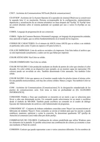 CNET : Acrónimo de Communications NETwork [Red de comunicaciones] 
CO-SYSOP : Acrónimo de Co-System Operator [Co-operador de sistema] Obsérvese (y consérvese) 
la segunda letra 'o' en mayúscula. Persona co-responsable de la configuración, mantenimiento, 
depuración y actualización de un sistema telemático en línea después del 'SysOp'. El 'SysOp' tiene 
un control absoluto sobre el sistema pudiendo ser ayudado por uno o varios Co-SysOps en sus 
tareas. 
COBOL: Lenguaje de programación de uso comercial. 
COBOL: Siglas de Common Business Orientated Language, un lenguaje de programación estándar, 
muy parecido al inglés, que se utiliza fundamentalmente en el mundo de los negocios. 
CODIGO DE CARACTERES: Es el número de ASCII (véase ASCII) que se refiere a un símbolo 
en particular, tales como 32 para un espacio o 65 para la letra A. 
COLA DE IMPRESIóN: Lista de archivos enviados a la impresora. Esta lista indica el archivo que 
se está imprimiendo actualmente y cuáles son los que faltan por imprimir. 
COLOR ATENUADO: Vea Color no sólido. 
COLOR COMBINADO: Vea Color no sólido. 
COLOR NO SóLIDO: Color producido mediante un diseño de puntos de color que simulan el color 
deseado. Un color sólido en un dispositivo (por ejemplo, en un monitor capaz de representar 256 
colores) puede ser no-sólido en otro. También denominado Color atenuado. Vea también Color 
sólido. 
COLOR SóLIDO: Color que aparece en el monitor cuando todos los píxeles tienen el mismo color. 
En una pantalla monocromática, solo hay dos colores sólidos: blanco y negro. Vea también Color no 
sólido. 
COM : Acrónimo de Communications [Comunicaciones] Es la designación estandarizada de los 
puertos de comunicaciones serie. Este tema se trata en profundidad en [EL GLOSARIO 
INFORMATICO]. 
COMANDO: Palabra o frase que usualmente se encuentra en un menú y que se selecciona para 
llevar a cabo una deteminada acción. Un comando puede seleccionarse en un menú o escribirse 
desde el símbolo de MS-DOS. También puede escribirse un comando en el cuadro de diálogo 
Ejecutar del Administrador de archivos o del Administrador de programas. 
COMANDOS 'AT' : Conjunto de órdenes estándares conocidas como 'Hayes' (en reconocimiento al 
fabricante de módems 'Hayes'). Estos comandos se envían al módem para que los ejecute y pueda 
establecer, mantener, optimizar y cortar la conexión. Se denominan igualmente 'AT' (prefijo de 
Atención) al comenzar (casi) todas ellas por dicho prefijo. 
COMBINACIóN DE COLORES: Combinación de colores predefinida que utiliza Windows para 
los elementos de la pantalla. Es posible seleccionar una combinación de colores ya existente o crear 
una mediante el Panel de control. 
COMODíN: Carácter que puede representar a uno o varios caracteres diferentes. En los nombres de 
 