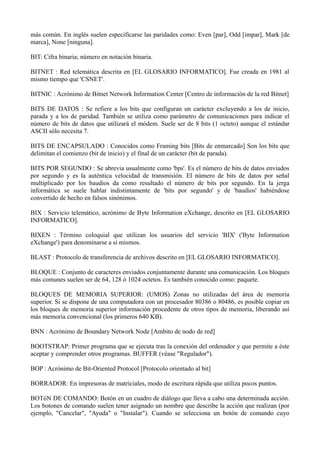 más común. En inglés suelen especificarse las paridades como: Even [par], Odd [impar], Mark [de 
marca], None [ninguna]. 
BIT: Cifra binaria; número en notación binaria. 
BITNET : Red telemática descrita en [EL GLOSARIO INFORMATICO]. Fue creada en 1981 al 
mismo tiempo que 'CSNET'. 
BITNIC : Acrónimo de Bitnet Network Information Center [Centro de información de la red Bitnet] 
BITS DE DATOS : Se refiere a los bits que configuran un carácter excluyendo a los de inicio, 
parada y a los de paridad. También se utiliza como parámetro de comunicaciones para indicar el 
número de bits de datos que utilizará el módem. Suele ser de 8 bits (1 octeto) aunque el estándar 
ASCII sólo necesita 7. 
BITS DE ENCAPSULADO : Conocidos como Framing bits [Bits de enmarcado] Son los bits que 
delimitan el comienzo (bit de inicio) y el final de un carácter (bit de parada). 
BITS POR SEGUNDO : Se abrevia usualmente como 'bps'. Es el número de bits de datos enviados 
por segundo y es la auténtica velocidad de transmisión. El número de bits de datos por señal 
multiplicado por los baudios da como resultado el número de bits por segundo. En la jerga 
informática se suele hablar indistintamente de 'bits por segundo' y de 'baudios' habiéndose 
convertido de hecho en falsos sinónimos. 
BIX : Servicio telemático, acrónimo de Byte Information eXchange, descrito en [EL GLOSARIO 
INFORMATICO]. 
BIXEN : Término coloquial que utilizan los usuarios del servicio 'BIX' ('Byte Information 
eXchange') para denominarse a sí mismos. 
BLAST : Protocolo de transferencia de archivos descrito en [EL GLOSARIO INFORMATICO]. 
BLOQUE : Conjunto de caracteres enviados conjuntamente durante una comunicación. Los bloques 
más comunes suelen ser de 64, 128 ó 1024 octetos. Es también conocido como: paquete. 
BLOQUES DE MEMORIA SUPERIOR: (UMOS) Zonas no utilizadas del área de memoria 
superior. Si se dispone de una computadora con un procesador 80386 o 80486, es posible copiar en 
los bloques de memoria superior información procedente de otros tipos de memoria, liberando así 
más memoria convencional (los primeros 640 KB). 
BNN : Acrónimo de Boundary Network Node [Ambito de nodo de red] 
BOOTSTRAP: Primer programa que se ejecuta tras la conexión del ordenador y que permite a éste 
aceptar y comprender otros programas. BUFFER (véase "Regulador"). 
BOP : Acrónimo de Bit-Oriented Protocol [Protocolo orientado al bit] 
BORRADOR: En impresoras de matriciales, modo de escritura rápida que utiliza pocos puntos. 
BOTóN DE COMANDO: Botón en un cuadro de diálogo que lleva a cabo una determinada acción. 
Los botones de comando suelen tener asignado un nombre que describe la acción que realizan (por 
ejemplo, "Cancelar", "Ayuda" o "Instalar"). Cuando se selecciona un botón de comando cuyo 
 